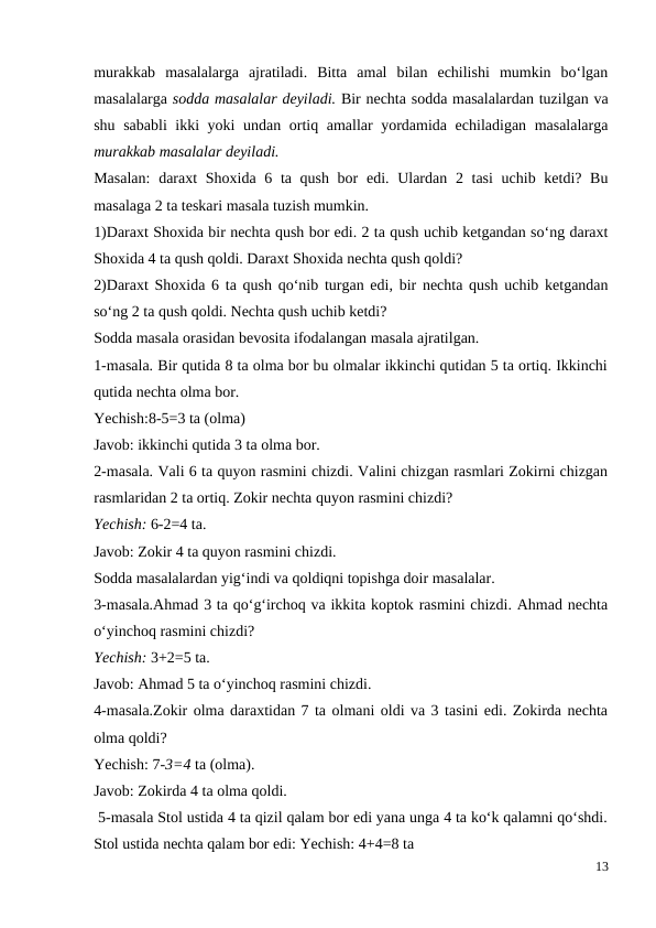 murakkab  masalalarga  ajratiladi.  Bitta  amal  bilan  echilishi  mumkin  bo‘lgan
masalalarga sodda masalalar deyiladi. Bir nechta sodda masalalardan tuzilgan va
shu sababli ikki yoki undan ortiq amallar yordamida echiladigan masalalarga
murakkab masalalar deyiladi.
Masalan:  daraxt  Shoxida 6 ta qush bor  edi. Ulardan 2 tasi  uchib ketdi? Bu
masalaga 2 ta teskari masala tuzish mumkin.
1)Daraxt Shoxida bir nechta qush bor edi. 2 ta qush uchib ketgandan so‘ng daraxt
Shoxida 4 ta qush qoldi. Daraxt Shoxida nechta qush qoldi?
2)Daraxt Shoxida 6 ta qush qo‘nib turgan edi, bir nechta qush uchib ketgandan
so‘ng 2 ta qush qoldi. Nechta qush uchib ketdi?
Sodda masala orasidan bevosita ifodalangan masala ajratilgan.
1-masala. Bir qutida 8 ta olma bor bu olmalar ikkinchi qutidan 5 ta ortiq. Ikkinchi
qutida nechta olma bor.
Yechish:8-5=3 ta (olma)
Javob: ikkinchi qutida 3 ta olma bor.
2-masala. Vali 6 ta quyon rasmini chizdi. Valini chizgan rasmlari Zokirni chizgan
rasmlaridan 2 ta ortiq. Zokir nechta quyon rasmini chizdi?
Yechish: 6-2=4 ta.
Javob: Zokir 4 ta quyon rasmini chizdi.
Sodda masalalardan yig‘indi va qoldiqni topishga doir masalalar.
3-masala.Ahmad 3 ta qo‘g‘irchoq va ikkita koptok rasmini chizdi. Ahmad nechta
o‘yinchoq rasmini chizdi?
Yechish: 3+2=5 ta.
Javob: Ahmad 5 ta o‘yinchoq rasmini chizdi.
4-masala.Zokir olma daraxtidan 7 ta olmani oldi va 3 tasini edi. Zokirda nechta
olma qoldi?
Yechish: 7-3=4 ta (olma).
Javob: Zokirda 4 ta olma qoldi.
 5-masala Stol ustida 4 ta qizil qalam bor edi yana unga 4 ta ko‘k qalamni qo‘shdi.
Stol ustida nechta qalam bor edi: Yechish: 4+4=8 ta
13
