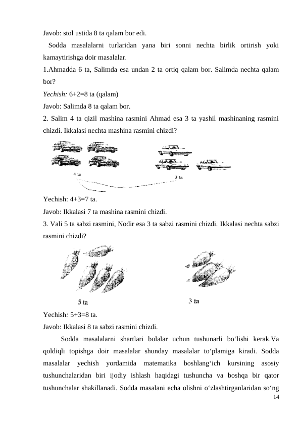 Javob: stol ustida 8 ta qalam bor edi.
 Sodda  masalalarni  turlaridan  yana  biri  sonni  nechta  birlik  ortirish  yoki
kamaytirishga doir masalalar.
1.Ahmadda 6 ta, Salimda esa undan 2 ta ortiq qalam bor. Salimda nechta qalam
bor?
Yechish: 6+2=8 ta (qalam)
Javob: Salimda 8 ta qalam bor.
2. Salim 4 ta qizil mashina rasmini Ahmad esa 3 ta yashil mashinaning rasmini
chizdi. Ikkalasi nechta mashina rasmini chizdi?
Yechish: 4+3=7 ta.
Javob: Ikkalasi 7 ta mashina rasmini chizdi.
3. Vali 5 ta sabzi rasmini, Nodir esa 3 ta sabzi rasmini chizdi. Ikkalasi nechta sabzi
rasmini chizdi?
Yechish: 5+3=8 ta.
Javob: Ikkalasi 8 ta sabzi rasmini chizdi.
 
Sodda  masalalarni  shartlari  bolalar  uchun  tushunarli  bo‘lishi  kerak.Va
qoldiqli  topishga  doir  masalalar  shunday  masalalar  to‘plamiga  kiradi.  Sodda
masalalar  yechish  yordamida  matematika  boshlang‘ich  kursining  asosiy
tushunchalaridan  biri  ijodiy  ishlash  haqidagi  tushuncha  va  boshqa  bir  qator
tushunchalar shakillanadi. Sodda masalani echa olishni o‘zlashtirganlaridan so‘ng
14
