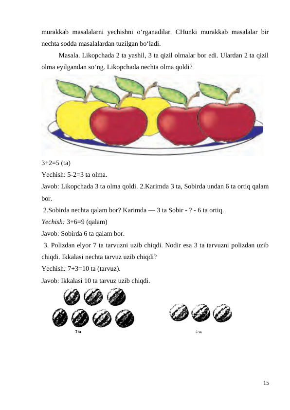 murakkab masalalarni yechishni o‘rganadilar. CHunki murakkab masalalar bir
nechta sodda masalalardan tuzilgan bo‘ladi.
 
Masala. Likopchada 2 ta yashil, 3 ta qizil olmalar bor edi. Ulardan 2 ta qizil
olma eyilgandan so‘ng. Likopchada nechta olma qoldi?
3+2=5 (ta)
Yechish: 5-2=3 ta olma.
Javob: Likopchada 3 ta olma qoldi. 2.Karimda 3 ta, Sobirda undan 6 ta ortiq qalam
bor.
 2.Sobirda nechta qalam bor? Karimda — 3 ta Sobir - ? - 6 ta ortiq.
Yechish: 3+6=9 (qalam)
Javob: Sobirda 6 ta qalam bor.
 3. Polizdan elyor 7 ta tarvuzni uzib chiqdi. Nodir esa 3 ta tarvuzni polizdan uzib
chiqdi. Ikkalasi nechta tarvuz uzib chiqdi?
Yechish: 7+3=10 ta (tarvuz).
Javob: Ikkalasi 10 ta tarvuz uzib chiqdi.
15
