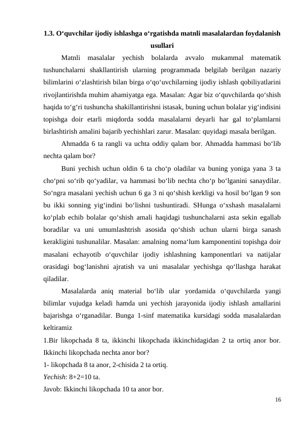 1.3. O‘quvchilar ijodiy ishlashga o‘rgatishda matnli masalalardan foydalanish
usullari
 
Matnli  masalalar  yechish  bolalarda  avvalo  mukammal  matematik
tushunchalarni  shakllantirish  ularning  programmada  belgilab  berilgan  nazariy
bilimlarini o‘zlashtirish bilan birga o‘qo‘uvchilarning ijodiy ishlash qobiliyatlarini
rivojlantirishda muhim ahamiyatga ega. Masalan: Agar biz o‘quvchilarda qo‘shish
haqida to‘g‘ri tushuncha shakillantirishni istasak, buning uchun bolalar yig‘indisini
topishga  doir  etarli  miqdorda  sodda  masalalarni  deyarli  har  gal  to‘plamlarni
birlashtirish amalini bajarib yechishlari zarur. Masalan: quyidagi masala berilgan.
 
Ahmadda 6 ta rangli va uchta oddiy qalam bor. Ahmadda hammasi bo‘lib
nechta qalam bor?
 
Buni yechish uchun oldin 6 ta cho‘p oladilar va buning yoniga yana 3 ta
cho‘pni so‘rib qo‘yadilar, va hammasi bo‘lib nechta cho‘p bo‘lganini sanaydilar.
So‘ngra masalani yechish uchun 6 ga 3 ni qo‘shish kerkligi va hosil bo‘lgan 9 son
bu ikki sonning yig‘indini bo‘lishni tushuntiradi. SHunga o‘xshash masalalarni
ko‘plab echib bolalar qo‘shish amali haqidagi tushunchalarni asta sekin egallab
boradilar  va  uni  umumlashtrish  asosida  qo‘shish  uchun  ularni  birga  sanash
kerakligini tushunalilar. Masalan: amalning noma‘lum kamponentini topishga doir
masalani  echayotib  o‘quvchilar  ijodiy  ishlashning  kamponentlari  va  natijalar
orasidagi  bog‘lanishni  ajratish  va  uni  masalalar  yechishga  qo‘llashga  harakat
qiladilar.
Masalalarda  aniq  material  bo‘lib  ular  yordamida  o‘quvchilarda  yangi
bilimlar vujudga keladi hamda uni yechish jarayonida ijodiy ishlash amallarini
bajarishga o‘rganadilar. Bunga 1-sinf matematika kursidagi sodda masalalardan
keltiramiz
1.Bir likopchada 8 ta, ikkinchi likopchada ikkinchidagidan 2 ta ortiq anor bor.
Ikkinchi likopchada nechta anor bor?
1- likopchada 8 ta anor, 2-chisida 2 ta ortiq.
Yechish: 8+2=10 ta.
Javob: Ikkinchi likopchada 10 ta anor bor.
16
