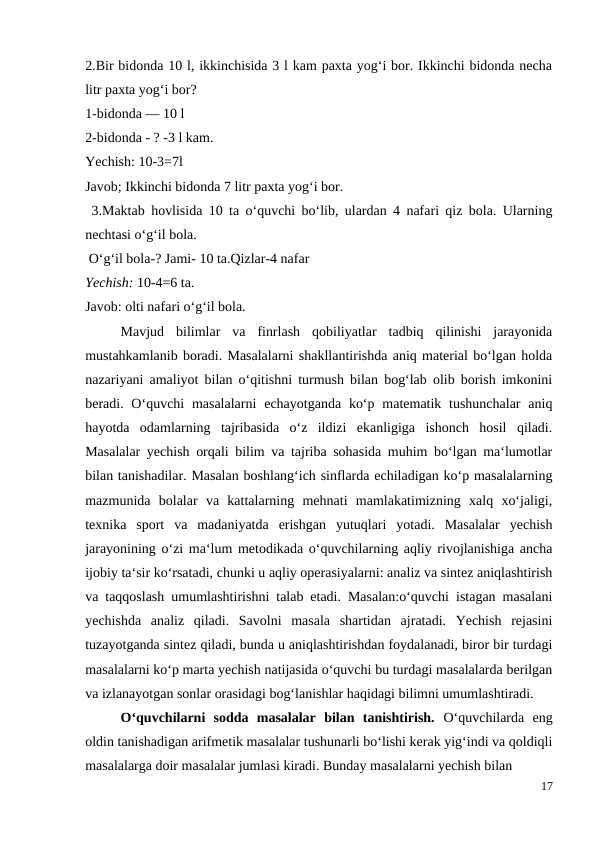 2.Bir bidonda 10 l, ikkinchisida 3 l kam paxta yog‘i bor. Ikkinchi bidonda necha
litr paxta yog‘i bor?
1-bidonda — 10 l
2-bidonda - ? -3 l kam.
Yechish: 10-3=7l
Javob; Ikkinchi bidonda 7 litr paxta yog‘i bor.
 3.Maktab hovlisida 10 ta o‘quvchi bo‘lib, ulardan 4 nafari qiz bola. Ularning
nechtasi o‘g‘il bola.
 O‘g‘il bola-? Jami- 10 ta.Qizlar-4 nafar
Yechish: 10-4=6 ta.
Javob: olti nafari o‘g‘il bola.
 
Mavjud  bilimlar  va  finrlash  qobiliyatlar  tadbiq  qilinishi  jarayonida
mustahkamlanib boradi. Masalalarni shakllantirishda aniq material bo‘lgan holda
nazariyani amaliyot bilan o‘qitishni turmush bilan bog‘lab olib borish imkonini
beradi. O‘quvchi  masalalarni  echayotganda  ko‘p matematik tushunchalar  aniq
hayotda  odamlarning  tajribasida  o‘z  ildizi  ekanligiga  ishonch  hosil  qiladi.
Masalalar yechish orqali bilim va tajriba sohasida muhim bo‘lgan ma‘lumotlar
bilan tanishadilar. Masalan boshlang‘ich sinflarda echiladigan ko‘p masalalarning
mazmunida  bolalar  va  kattalarning  mehnati  mamlakatimizning  xalq  xo‘jaligi,
texnika  sport  va  madaniyatda  erishgan  yutuqlari  yotadi.  Masalalar  yechish
jarayonining o‘zi ma‘lum metodikada o‘quvchilarning aqliy rivojlanishiga ancha
ijobiy ta‘sir ko‘rsatadi, chunki u aqliy operasiyalarni: analiz va sintez aniqlashtirish
va taqqoslash umumlashtirishni talab etadi. Masalan:o‘quvchi istagan masalani
yechishda  analiz  qiladi.  Savolni  masala  shartidan  ajratadi.  Yechish  rejasini
tuzayotganda sintez qiladi, bunda u aniqlashtirishdan foydalanadi, biror bir turdagi
masalalarni ko‘p marta yechish natijasida o‘quvchi bu turdagi masalalarda berilgan
va izlanayotgan sonlar orasidagi bog‘lanishlar haqidagi bilimni umumlashtiradi.
 
O‘quvchilarni  sodda  masalalar  bilan  tanishtirish.  O‘quvchilarda  eng
oldin tanishadigan arifmetik masalalar tushunarli bo‘lishi kerak yig‘indi va qoldiqli
masalalarga doir masalalar jumlasi kiradi. Bunday masalalarni yechish bilan
17
