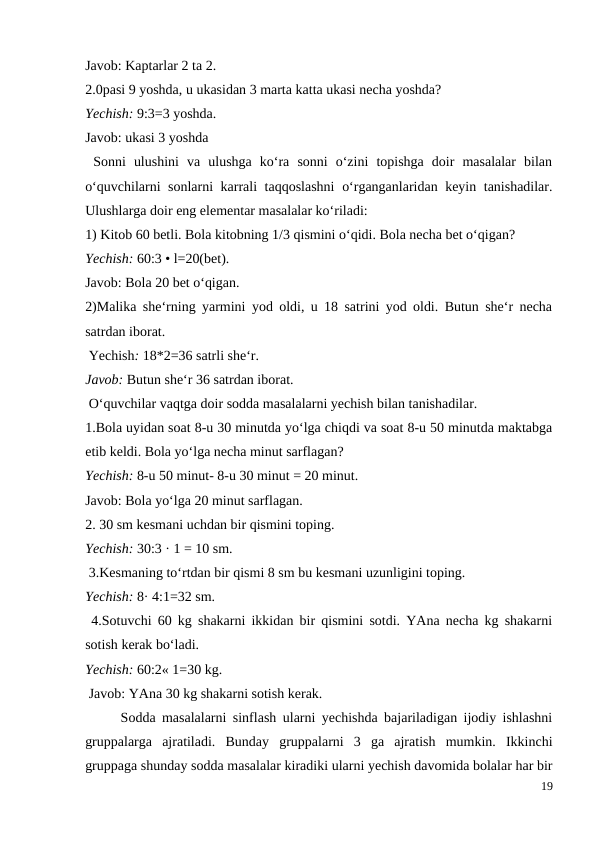 Javob: Kaptarlar 2 ta 2.
2.0pasi 9 yoshda, u ukasidan 3 marta katta ukasi necha yoshda?
Yechish: 9:3=3 yoshda.
Javob: ukasi 3 yoshda
 Sonni  ulushini  va  ulushga  ko‘ra  sonni  o‘zini  topishga  doir  masalalar  bilan
o‘quvchilarni sonlarni karrali taqqoslashni  o‘rganganlaridan keyin tanishadilar.
Ulushlarga doir eng elementar masalalar ko‘riladi:
1) Kitob 60 betli. Bola kitobning 1/3 qismini o‘qidi. Bola necha bet o‘qigan?
Yechish: 60:3 • l=20(bet).
Javob: Bola 20 bet o‘qigan.
2)Malika she‘rning yarmini yod oldi, u 18 satrini yod oldi. Butun she‘r necha
satrdan iborat.
 Yechish: 18*2=36 satrli she‘r.
Javob: Butun she‘r 36 satrdan iborat.
 O‘quvchilar vaqtga doir sodda masalalarni yechish bilan tanishadilar.
1.Bola uyidan soat 8-u 30 minutda yo‘lga chiqdi va soat 8-u 50 minutda maktabga
etib keldi. Bola yo‘lga necha minut sarflagan?
Yechish: 8-u 50 minut- 8-u 30 minut = 20 minut.
Javob: Bola yo‘lga 20 minut sarflagan.
2. 30 sm kesmani uchdan bir qismini toping.
Yechish: 30:3 · 1 = 10 sm.
 3.Kesmaning to‘rtdan bir qismi 8 sm bu kesmani uzunligini toping.
Yechish: 8· 4:1=32 sm.
 4.Sotuvchi 60 kg shakarni ikkidan bir qismini sotdi. YAna necha kg shakarni
sotish kerak bo‘ladi.
Yechish: 60:2« 1=30 kg.
 Javob: YAna 30 kg shakarni sotish kerak.
 
Sodda masalalarni sinflash ularni yechishda bajariladigan ijodiy ishlashni
gruppalarga  ajratiladi.  Bunday  gruppalarni  3  ga  ajratish  mumkin.  Ikkinchi
gruppaga shunday sodda masalalar kiradiki ularni yechish davomida bolalar har bir
19
