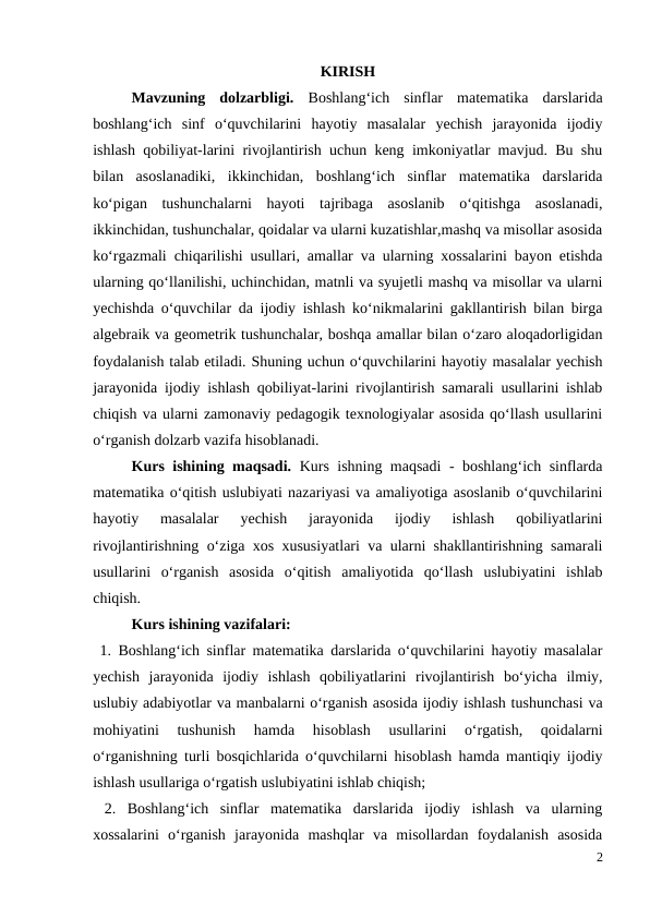 KIRISH
Mavzuning  dolzarbligi.  Boshlang‘ich  sinflar  matematika  darslarida
boshlang‘ich  sinf  o‘quvchilarini  hayotiy  masalalar  yechish  jarayonida  ijodiy
ishlash qobiliyat-larini rivojlantirish uchun keng imkoniyatlar mavjud. Bu shu
bilan  asoslanadiki,  ikkinchidan,  boshlang‘ich  sinflar  matematika  darslarida
ko‘pigan  tushunchalarni  hayoti  tajribaga  asoslanib  o‘qitishga  asoslanadi,
ikkinchidan, tushunchalar, qoidalar va ularni kuzatishlar,mashq va misollar asosida
ko‘rgazmali chiqarilishi usullari, amallar va ularning xossalarini bayon etishda
ularning qo‘llanilishi, uchinchidan, matnli va syujetli mashq va misollar va ularni
yechishda o‘quvchilar da ijodiy ishlash ko‘nikmalarini gakllantirish bilan birga
algebraik va geometrik tushunchalar, boshqa amallar bilan o‘zaro aloqadorligidan
foydalanish talab etiladi. Shuning uchun o‘quvchilarini hayotiy masalalar yechish
jarayonida ijodiy ishlash qobiliyat-larini rivojlantirish samarali usullarini ishlab
chiqish va ularni zamonaviy pedagogik texnologiyalar asosida qo‘llash usullarini
o‘rganish dolzarb vazifa hisoblanadi. 
Kurs ishining maqsadi.  Kurs ishning maqsadi - boshlang‘ich sinflarda
matematika o‘qitish uslubiyati nazariyasi va amaliyotiga asoslanib o‘quvchilarini
hayotiy  masalalar  yechish  jarayonida  ijodiy  ishlash  qobiliyatlarini
rivojlantirishning o‘ziga xos xususiyatlari va ularni shakllantirishning samarali
usullarini  o‘rganish  asosida  o‘qitish  amaliyotida  qo‘llash  uslubiyatini  ishlab
chiqish. 
Kurs ishining vazifalari: 
 1. Boshlang‘ich sinflar matematika darslarida o‘quvchilarini hayotiy masalalar
yechish  jarayonida  ijodiy  ishlash  qobiliyatlarini  rivojlantirish  bo‘yicha  ilmiy,
uslubiy adabiyotlar va manbalarni o‘rganish asosida ijodiy ishlash tushunchasi va
mohiyatini  tushunish  hamda  hisoblash  usullarini  o‘rgatish,  qoidalarni
o‘rganishning turli bosqichlarida o‘quvchilarni hisoblash hamda mantiqiy ijodiy
ishlash usullariga o‘rgatish uslubiyatini ishlab chiqish; 
 2.  Boshlang‘ich  sinflar  matematika  darslarida  ijodiy  ishlash  va  ularning
xossalarini  o‘rganish  jarayonida  mashqlar  va  misollardan  foydalanish  asosida
2
