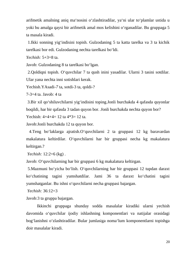 arifmetik amalning aniq ma‘nosini o‘zlashtiradilar, ya‘ni ular to‘plamlar ustida u
yoki bu amalga qaysi bir arifmetik amal mos kelishini o‘rganadilar. Bu gruppaga 5
ta masala kiradi.
 1.Ikki sonning yig‘indisini topish. Gulzodaning 5 ta katta tarelka va 3 ta kichik
tarelkasi bor edi. Gulzodaning nechta tarelkasi bo‘ldi.
Yechish: 5+3=8 ta.
Javob: Gulzodaning 8 ta tarelkasi bo‘lgan.
 2.Qoldiqni topish. O‘quvchilar 7 ta qush inini yasadilar. Ularni 3 tasini sotdilar.
Ular yana nechta inni sotishlari kerak.
Yechish.YAsadi-7 ta, sotdi-3 ta, qoldi-?
7-3=4 ta. Javob: 4 ta
 3.Bir xil qo‘shiluvchilarni yig‘indisini toping.Jonli burchakda 4 qafasda quyonlar
boqildi, har bir qafasda 3 tadan quyon bor. Jonli burchakda nechta quyon bor?
Yechish: 4+4+4= 12 ta 4*3= 12 ta.
Javob:Jonli burchakda 12 ta quyon bor.
 4.Teng  bo‘laklarga  ajratish.O‘quvchilarni  2  ta  gruppasi  12  kg  baravardan
makalatura  keltirdilar.  O‘quvchilarni  har  bir  gruppasi  necha  kg  makalatura
keltirgan.?
 Yechish: 12:2=6 (kg) .
Javob: O‘quvchilarning har bir gruppasi 6 kg makalatura keltirgan.
 5.Mazmuni bo‘yicha bo‘lish. O‘quvchilarning har bir gruppasi 12 tupdan daraxt
ko‘chatining  tagini  yumshatdilar.  Jami  36  ta  daraxt  ko‘chatini  tagini
yumshatganlar. Bu ishni o‘quvchilarni necha gruppasi bajargan.
 Yechish: 36:12=3
Javob:3 ta gruppa bajargan.
 
Ikkinchi  gruppaga  shunday  sodda  masalalar  kiradiki  ularni  yechish
davomida  o‘quvchilar  ijodiy  ishlashning  komponentlari  va  natijalar  orasidagi
bog‘lanishni o‘zlashtiradilar. Bular jumlasiga noma‘lum komponentlarni topishga
doir masalalar kiradi.
20

