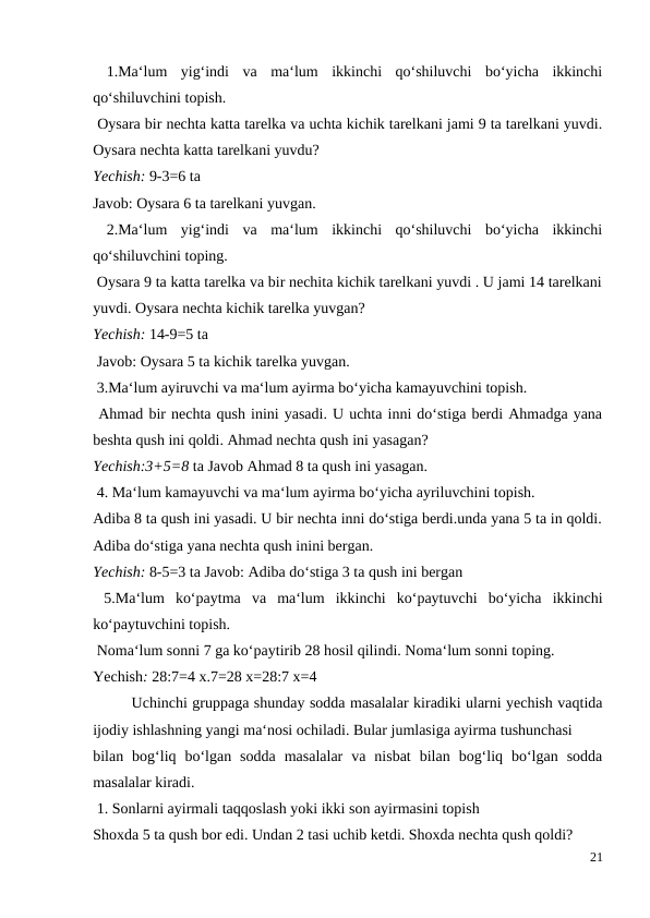  1.Ma‘lum  yig‘indi  va  ma‘lum  ikkinchi  qo‘shiluvchi  bo‘yicha  ikkinchi
qo‘shiluvchini topish.
 Oysara bir nechta katta tarelka va uchta kichik tarelkani jami 9 ta tarelkani yuvdi.
Oysara nechta katta tarelkani yuvdu?
Yechish: 9-3=6 ta
Javob: Oysara 6 ta tarelkani yuvgan.
 2.Ma‘lum  yig‘indi  va  ma‘lum  ikkinchi  qo‘shiluvchi  bo‘yicha  ikkinchi
qo‘shiluvchini toping.
 Oysara 9 ta katta tarelka va bir nechita kichik tarelkani yuvdi . U jami 14 tarelkani
yuvdi. Oysara nechta kichik tarelka yuvgan?
Yechish: 14-9=5 ta
 Javob: Oysara 5 ta kichik tarelka yuvgan.
 3.Ma‘lum ayiruvchi va ma‘lum ayirma bo‘yicha kamayuvchini topish.
 Ahmad bir nechta qush inini yasadi. U uchta inni do‘stiga berdi Ahmadga yana
beshta qush ini qoldi. Ahmad nechta qush ini yasagan?
Yechish:3+5=8 ta Javob Ahmad 8 ta qush ini yasagan.
 4. Ma‘lum kamayuvchi va ma‘lum ayirma bo‘yicha ayriluvchini topish.
Adiba 8 ta qush ini yasadi. U bir nechta inni do‘stiga berdi.unda yana 5 ta in qoldi.
Adiba do‘stiga yana nechta qush inini bergan.
Yechish: 8-5=3 ta Javob: Adiba do‘stiga 3 ta qush ini bergan
 5.Ma‘lum  ko‘paytma  va  ma‘lum  ikkinchi  ko‘paytuvchi  bo‘yicha  ikkinchi
ko‘paytuvchini topish.
 Noma‘lum sonni 7 ga ko‘paytirib 28 hosil qilindi. Noma‘lum sonni toping.
Yechish: 28:7=4 x.7=28 x=28:7 x=4
 
Uchinchi gruppaga shunday sodda masalalar kiradiki ularni yechish vaqtida
ijodiy ishlashning yangi ma‘nosi ochiladi. Bular jumlasiga ayirma tushunchasi
bilan  bog‘liq  bo‘lgan  sodda  masalalar  va  nisbat  bilan  bog‘liq  bo‘lgan  sodda
masalalar kiradi.
 1. Sonlarni ayirmali taqqoslash yoki ikki son ayirmasini topish
Shoxda 5 ta qush bor edi. Undan 2 tasi uchib ketdi. Shoxda nechta qush qoldi?
21
