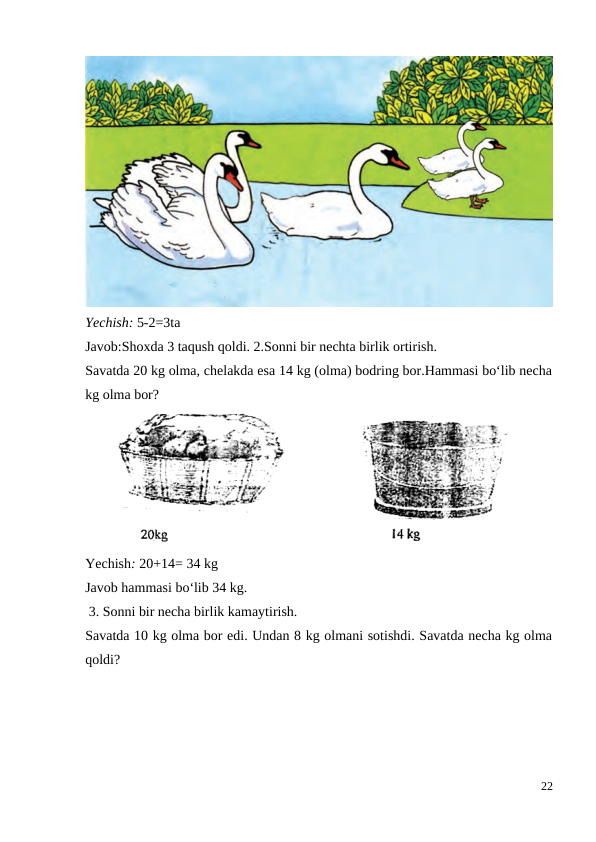 Yechish: 5-2=3ta
Javob:Shoxda 3 taqush qoldi. 2.Sonni bir nechta birlik ortirish.
Savatda 20 kg olma, chelakda esa 14 kg (olma) bodring bor.Hammasi bo‘lib necha
kg olma bor?
Yechish: 20+14= 34 kg
Javob hammasi bo‘lib 34 kg.
 3. Sonni bir necha birlik kamaytirish.
Savatda 10 kg olma bor edi. Undan 8 kg olmani sotishdi. Savatda necha kg olma
qoldi?
22
