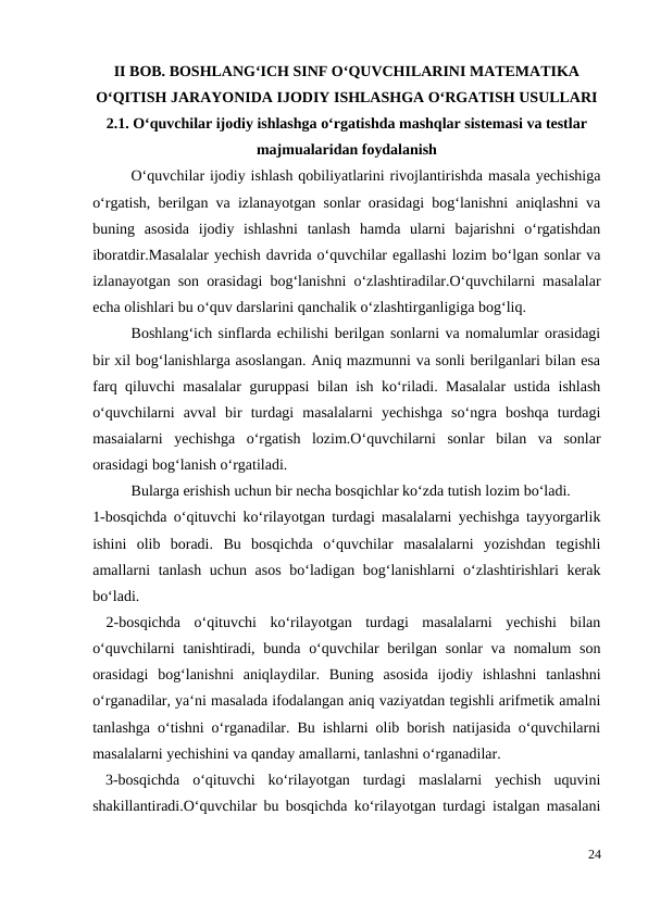 II BOB. BOSHLANG‘ICH SINF O‘QUVCHILARINI MATEMATIKA
O‘QITISH JARAYONIDA IJODIY ISHLASHGA O‘RGATISH USULLARI
2.1. O‘quvchilar ijodiy ishlashga o‘rgatishda mashqlar sistemasi va testlar
majmualaridan foydalanish
 
O‘quvchilar ijodiy ishlash qobiliyatlarini rivojlantirishda masala yechishiga
o‘rgatish, berilgan va izlanayotgan sonlar orasidagi bog‘lanishni aniqlashni va
buning  asosida  ijodiy  ishlashni  tanlash  hamda  ularni  bajarishni  o‘rgatishdan
iboratdir.Masalalar yechish davrida o‘quvchilar egallashi lozim bo‘lgan sonlar va
izlanayotgan son orasidagi bog‘lanishni o‘zlashtiradilar.O‘quvchilarni masalalar
echa olishlari bu o‘quv darslarini qanchalik o‘zlashtirganligiga bog‘liq.
 
Boshlang‘ich sinflarda echilishi berilgan sonlarni va nomalumlar orasidagi
bir xil bog‘lanishlarga asoslangan. Aniq mazmunni va sonli berilganlari bilan esa
farq qiluvchi masalalar guruppasi bilan ish ko‘riladi. Masalalar  ustida ishlash
o‘quvchilarni  avval  bir  turdagi  masalalarni  yechishga  so‘ngra  boshqa  turdagi
masaialarni  yechishga  o‘rgatish  lozim.O‘quvchilarni  sonlar  bilan  va  sonlar
orasidagi bog‘lanish o‘rgatiladi.
 
Bularga erishish uchun bir necha bosqichlar ko‘zda tutish lozim bo‘ladi.
1-bosqichda o‘qituvchi ko‘rilayotgan turdagi masalalarni yechishga tayyorgarlik
ishini  olib  boradi.  Bu  bosqichda  o‘quvchilar  masalalarni  yozishdan  tegishli
amallarni tanlash uchun asos  bo‘ladigan bog‘lanishlarni o‘zlashtirishlari kerak
bo‘ladi.
 2-bosqichda  o‘qituvchi  ko‘rilayotgan  turdagi  masalalarni  yechishi  bilan
o‘quvchilarni  tanishtiradi, bunda o‘quvchilar  berilgan sonlar va nomalum  son
orasidagi  bog‘lanishni  aniqlaydilar.  Buning  asosida  ijodiy  ishlashni  tanlashni
o‘rganadilar, ya‘ni masalada ifodalangan aniq vaziyatdan tegishli arifmetik amalni
tanlashga o‘tishni o‘rganadilar. Bu ishlarni olib borish natijasida o‘quvchilarni
masalalarni yechishini va qanday amallarni, tanlashni o‘rganadilar.
 3-bosqichda  o‘qituvchi  ko‘rilayotgan  turdagi  maslalarni  yechish  uquvini
shakillantiradi.O‘quvchilar bu bosqichda ko‘rilayotgan turdagi istalgan masalani
24

