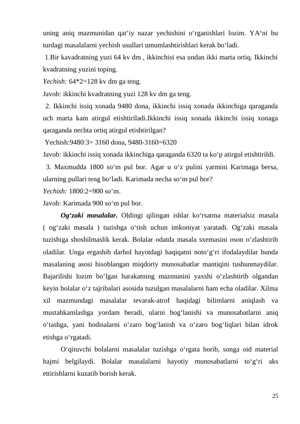 uning aniq mazmunidan qat‘iy nazar yechishini o‘rganishlari lozim. YA‘ni bu
turdagi masalalarni yechish usullari umumlashtirishlari kerak bo‘ladi.
 1.Bir kavadratning yuzi 64 kv dm , ikkinchisi esa undan ikki marta ortiq. Ikkinchi
kvadratning yuzini toping.
Yechish: 64*2=128 kv dm ga teng.
Javob: ikkinchi kvadratning yuzi 128 kv dm ga teng.
 2. Ikkinchi issiq xonada 9480 dona, ikkinchi issiq xonada ikkinchiga qaraganda
uch marta kam atirgul etishtiriladi.Ikkinchi issiq xonada ikkinchi issiq xonaga
qaraganda nechta ortiq atirgul etishtirilgan?
 Yechish:9480:3= 3160 dona, 9480-3160=6320
Javob: ikkinchi issiq xonada ikkinchiga qaraganda 6320 ta ko‘p atirgul etishtirildi.
 3. Maxmudda 1800 so‘m pul bor. Agar u o‘z pulini yarmini Karimaga bersa,
ularning pullari teng bo‘ladi. Karimada necha so‘m pul bor?
Yechish: 1800:2=900 so‘m.
Javob: Karimada 900 so‘m pul bor.
 
Og‘zaki masalalar.  Oldingi qilingan ishlar ko‘rsatma materialsiz masala
( og‘zaki masala ) tuzishga o‘tish uchun imkoniyat yaratadi. Og‘zaki masala
tuzishiga shoshilmaslik kerak. Bolalar odatda masala sxemasini oson o‘zlashtirib
oladilar. Unga ergashib darhol hayotdagi haqiqatni noto‘g‘ri ifodalaydilar bunda
masalaning asosi hisoblangan miqdoriy munosabatlar mantiqini tushunmaydilar.
Bajarilishi  lozim  bo‘lgan harakatning mazmunini  yaxshi  o‘zlashtirib olgandan
keyin bolalar o‘z tajribalari asosida tuzulgan masalalarni ham echa oladilar. Xilma
xil  mazmundagi  masalalar  tevarak-atrof  haqidagi  bilimlarni  aniqlash  va
mustahkamlashga  yordam  beradi,  ularni  bog‘lanishi  va  munosabatlarni  aniq
o‘tashga,  yani  hodisalarni  o‘zaro bog‘lanish  va  o‘zaro bog‘liqlari  bilan  idrok
etishga o‘rgatadi.
 
O‘qituvchi bolalarni masalalar tuzishga o‘rgata borib, songa oid material
hajmi  belgilaydi.  Bolalar  masalalarni  hayotiy  munosabatlarni  to‘g‘ri  aks
ettirishlarni kuzatib borish kerak.
25
