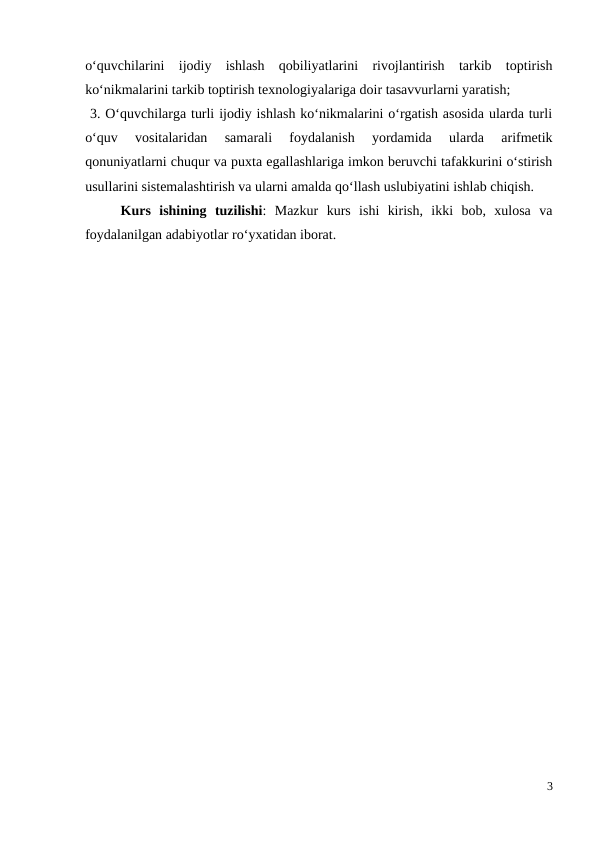 o‘quvchilarini  ijodiy  ishlash  qobiliyatlarini  rivojlantirish  tarkib  toptirish
ko‘nikmalarini tarkib toptirish texnologiyalariga doir tasavvurlarni yaratish; 
 3. O‘quvchilarga turli ijodiy ishlash ko‘nikmalarini o‘rgatish asosida ularda turli
o‘quv  vositalaridan  samarali  foydalanish  yordamida  ularda  arifmetik
qonuniyatlarni chuqur va puxta egallashlariga imkon beruvchi tafakkurini o‘stirish
usullarini sistemalashtirish va ularni amalda qo‘llash uslubiyatini ishlab chiqish. 
Kurs  ishining  tuzilishi:  Mazkur  kurs  ishi  kirish,  ikki  bob,  xulosa  va
foydalanilgan adabiyotlar ro‘yxatidan iborat.
3
