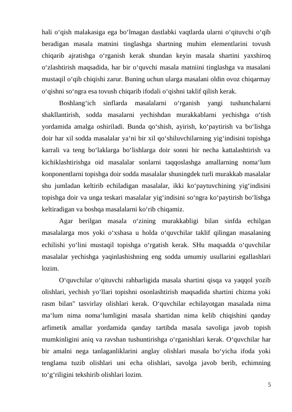 hali o‘qish malakasiga ega bo‘lmagan dastlabki vaqtlarda ularni o‘qituvchi o‘qib
beradigan  masala  matnini  tinglashga  shartning  muhim  elementlarini  tovush
chiqarib  ajratishga  o‘rganish  kerak  shundan  keyin  masala  shartini  yaxshiroq
o‘zlashtirish maqsadida, har bir o‘quvchi masala matniini tinglashga va masalani
mustaqil o‘qib chiqishi zarur. Buning uchun ularga masalani oldin ovoz chiqarmay
o‘qishni so‘ngra esa tovush chiqarib ifodali o‘qishni taklif qilish kerak.
 
Boshlang‘ich  sinflarda  masalalarni  o‘rganish  yangi  tushunchalarni
shakllantirish,  sodda  masalarni  yechishdan  murakkablarni  yechishga  o‘tish
yordamida amalga oshiriladi. Bunda qo‘shish, ayirish, ko‘paytirish va bo‘lishga
doir har xil sodda masalalar ya‘ni bir xil qo‘shiluvchilarning yig‘indisini topishga
karrali va teng bo‘laklarga bo‘lishlarga doir sonni bir necha kattalashtirish va
kichiklashtirishga  oid  masalalar  sonlarni  taqqoslashga  amallarning  noma‘lum
konponentlarni topishga doir sodda masalalar shuningdek turli murakkab masalalar
shu jumladan keltirib echiladigan masalalar, ikki ko‘paytuvchining yig‘indisini
topishga doir va unga teskari masalalar yig‘indisini so‘ngra ko‘paytirish bo‘lishga
keltiradigan va boshqa masalalarni ko‘rib chiqamiz.
 
Agar  berilgan  masala  o‘zining  murakkabligi  bilan  sinfda  echilgan
masalalarga mos yoki o‘xshasa u holda o‘quvchilar taklif qilingan masalaning
echilishi yo‘lini mustaqil topishga o‘rgatish kerak. SHu maqsadda o‘quvchilar
masalalar yechishga yaqinlashishning eng sodda umumiy usullarini egallashlari
lozim.
O‘quvchilar o‘qituvchi rahbarligida masala shartini qisqa va yaqqol yozib
olishlari, yechish yo‘llari topishni osonlashtirish maqsadida shartini chizma yoki
rasm bilan" tasvirlay olishlari kerak. O‘quvchilar echilayotgan masalada nima
ma‘lum  nima  noma‘lumligini  masala  shartidan  nima  kelib  chiqishini  qanday
arfimetik  amallar  yordamida  qanday  tartibda  masala  savoliga  javob  topish
mumkinligini aniq va ravshan tushuntirishga o‘rganishlari kerak. O‘quvchilar har
bir  amalni  nega  tanlaganliklarini  anglay  olishlari  masala  bo‘yicha  ifoda  yoki
tenglama  tuzib  olishlari  uni  echa  olishlari,  savolga  javob  berib,  echimning
to‘g‘riligini tekshirib olishlari lozim.
5
