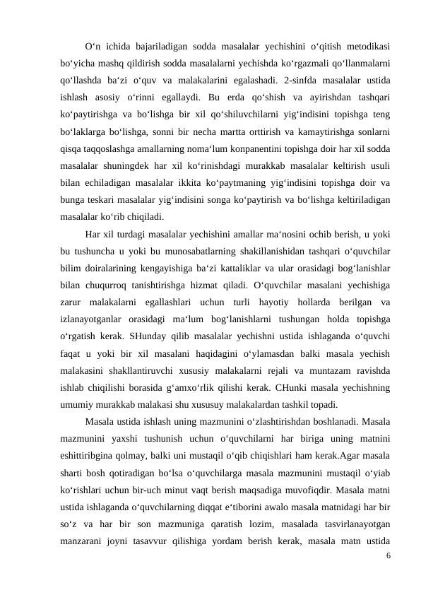  
O‘n  ichida  bajariladigan  sodda  masalalar  yechishini  o‘qitish  metodikasi
bo‘yicha mashq qildirish sodda masalalarni yechishda ko‘rgazmali qo‘llanmalarni
qo‘llashda  ba‘zi  o‘quv  va  malakalarini  egalashadi.  2-sinfda  masalalar  ustida
ishlash  asosiy  o‘rinni  egallaydi.  Bu  erda  qo‘shish  va  ayirishdan  tashqari
ko‘paytirishga va bo‘lishga bir xil qo‘shiluvchilarni yig‘indisini topishga teng
bo‘laklarga bo‘lishga, sonni bir necha martta orttirish va kamaytirishga sonlarni
qisqa taqqoslashga amallarning noma‘lum konpanentini topishga doir har xil sodda
masalalar shuningdek har xil ko‘rinishdagi  murakkab masalalar keltirish usuli
bilan echiladigan masalalar ikkita ko‘paytmaning yig‘indisini topishga doir va
bunga teskari masalalar yig‘indisini songa ko‘paytirish va bo‘lishga keltiriladigan
masalalar ko‘rib chiqiladi.
 
Har xil turdagi masalalar yechishini amallar ma‘nosini ochib berish, u yoki
bu tushuncha u yoki bu munosabatlarning shakillanishidan tashqari o‘quvchilar
bilim doiralarining kengayishiga ba‘zi kattaliklar va ular orasidagi bog‘lanishlar
bilan  chuqurroq  tanishtirishga  hizmat  qiladi.  O‘quvchilar  masalani  yechishiga
zarur  malakalarni  egallashlari  uchun  turli  hayotiy  hollarda  berilgan  va
izlanayotganlar  orasidagi  ma‘lum  bog‘lanishlarni  tushungan  holda  topishga
o‘rgatish kerak. SHunday qilib masalalar yechishni ustida ishlaganda o‘quvchi
faqat  u  yoki  bir  xil  masalani  haqidagini  o‘ylamasdan  balki  masala  yechish
malakasini  shakllantiruvchi  xususiy  malakalarni  rejali  va  muntazam  ravishda
ishlab chiqilishi borasida g‘amxo‘rlik qilishi kerak. CHunki masala yechishning
umumiy murakkab malakasi shu xususuy malakalardan tashkil topadi.
 
Masala ustida ishlash uning mazmunini o‘zlashtirishdan boshlanadi. Masala
mazmunini  yaxshi  tushunish  uchun  o‘quvchilarni  har  biriga  uning  matnini
eshittiribgina qolmay, balki uni mustaqil o‘qib chiqishlari ham kerak.Agar masala
sharti bosh qotiradigan bo‘lsa o‘quvchilarga masala mazmunini mustaqil o‘yiab
ko‘rishlari uchun bir-uch minut vaqt berish maqsadiga muvofiqdir. Masala matni
ustida ishlaganda o‘quvchilarning diqqat e‘tiborini awalo masala matnidagi har bir
so‘z  va  har  bir  son  mazmuniga  qaratish  lozim,  masalada  tasvirlanayotgan
manzarani  joyni  tasavvur  qilishiga  yordam  berish  kerak,  masala  matn  ustida
6
