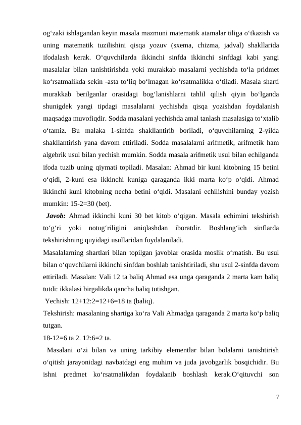 og‘zaki ishlagandan keyin masala mazmuni matematik atamalar tiliga o‘tkazish va
uning  matematik  tuzilishini  qisqa  yozuv  (sxema,  chizma,  jadval)  shakllarida
ifodalash  kerak.  O‘quvchilarda  ikkinchi  sinfda  ikkinchi  sinfdagi  kabi  yangi
masalalar bilan tanishtirishda yoki murakkab masalarni yechishda to‘la pridmet
ko‘rsatmalikda sekin -asta to‘liq bo‘lmagan ko‘rsatmalikka o‘tiladi. Masala sharti
murakkab  berilganlar  orasidagi  bog‘lanishlarni  tahlil  qilish  qiyin  bo‘lganda
shunigdek  yangi  tipdagi  masalalarni  yechishda  qisqa  yozishdan  foydalanish
maqsadga muvofiqdir. Sodda masalani yechishda amal tanlash masalasiga to‘xtalib
o‘tamiz.  Bu  malaka  1-sinfda  shakllantirib  boriladi,  o‘quvchilarning  2-yilda
shakllantirish yana davom ettiriladi. Sodda masalalarni arifmetik, arifmetik ham
algebrik usul bilan yechish mumkin. Sodda masala arifmetik usul bilan echilganda
ifoda tuzib uning qiymati topiladi. Masalan: Ahmad bir kuni kitobning 15 betini
o‘qidi, 2-kuni  esa  ikkinchi  kuniga  qaraganda  ikki  marta ko‘p o‘qidi. Ahmad
ikkinchi kuni kitobning necha betini o‘qidi. Masalani echilishini bunday yozish
mumkin: 15-2=30 (bet).
 Javob:  Ahmad ikkinchi kuni 30 bet kitob o‘qigan. Masala echimini tekshirish
to‘g‘ri  yoki  notug‘riligini  aniqlashdan  iboratdir.  Boshlang‘ich  sinflarda
tekshirishning quyidagi usullaridan foydalaniladi.
Masalalarning shartlari bilan topilgan javoblar orasida moslik o‘rnatish. Bu usul
bilan o‘quvchilarni ikkinchi sinfdan boshlab tanishtiriladi, shu usul 2-sinfda davom
ettiriladi. Masalan: Vali 12 ta baliq Ahmad esa unga qaraganda 2 marta kam baliq
tutdi: ikkalasi birgalikda qancha baliq tutishgan.
 Yechish: 12+12:2=12+6=18 ta (baliq).
Tekshirish: masalaning shartiga ko‘ra Vali Ahmadga qaraganda 2 marta ko‘p baliq
tutgan.
18-12=6 ta 2. 12:6=2 ta.
 Masalani  o‘zi  bilan  va uning  tarkibiy  elementlar  bilan  bolalarni  tanishtirish
o‘qitish jarayonidagi navbatdagi eng muhim va juda javobgarlik bosqichidir. Bu
ishni  predmet  ko‘rsatmalikdan  foydalanib  boshlash  kerak.O‘qituvchi  son
7
