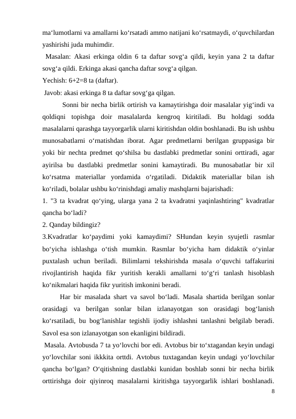 ma‘lumotlarni va amallarni ko‘rsatadi ammo natijani ko‘rsatmaydi, o‘quvchilardan
yashirishi juda muhimdir.
 Masalan: Akasi erkinga oldin 6 ta daftar sovg‘a qildi, keyin yana 2 ta daftar
sovg‘a qildi. Erkinga akasi qancha daftar sovg‘a qilgan.
Yechish: 6+2=8 ta (daftar).
 Javob: akasi erkinga 8 ta daftar sovg‘ga qilgan.
 Sonni bir necha birlik ortirish va kamaytirishga doir masalalar yig‘indi va
qoldiqni  topishga  doir  masalalarda  kengroq  kiritiladi.  Bu  holdagi  sodda
masalalarni qarashga tayyorgarlik ularni kiritishdan oldin boshlanadi. Bu ish ushbu
munosabatlarni o‘rnatishdan iborat. Agar predmetlarni berilgan gruppasiga bir
yoki bir nechta predmet qo‘shilsa bu dastlabki predmetlar sonini orttiradi, agar
ayirilsa  bu  dastlabki  predmetlar  sonini  kamaytiradi.  Bu  munosabatlar  bir  xil
ko‘rsatma  materiallar  yordamida  o‘rgatiladi.  Didaktik  materiallar  bilan  ish
ko‘riladi, bolalar ushbu ko‘rinishdagi amaliy mashqlarni bajarishadi:
1. "3 ta kvadrat qo‘ying, ularga yana 2 ta kvadratni yaqinlashtiring" kvadratlar
qancha bo‘ladi?
2. Qanday bildingiz?
3.Kvadratlar  ko‘paydimi  yoki  kamaydimi?  SHundan  keyin  syujetli  rasmlar
bo‘yicha  ishlashga  o‘tish  mumkin.  Rasmlar  bo‘yicha  ham  didaktik  o‘yinlar
puxtalash  uchun  beriladi.  Bilimlarni  tekshirishda  masala  o‘quvchi  taffakurini
rivojlantirish  haqida  fikr  yuritish  kerakli  amallarni  to‘g‘ri  tanlash  hisoblash
ko‘nikmalari haqida fikr yuritish imkonini beradi.
 
Har bir masalada shart va savol bo‘ladi. Masala shartida berilgan sonlar
orasidagi  va  berilgan  sonlar  bilan  izlanayotgan  son  orasidagi  bog‘lanish
ko‘rsatiladi, bu bog‘lanishlar tegishli ijodiy ishlashni tanlashni belgilab beradi.
Savol esa son izlanayotgan son ekanligini bildiradi.
 Masala. Avtobusda 7 ta yo‘lovchi bor edi. Avtobus bir to‘xtagandan keyin undagi
yo‘lovchilar soni ikkkita orttdi. Avtobus tuxtagandan keyin undagi yo‘lovchilar
qancha bo‘lgan? O‘qitishning dastlabki kunidan boshlab sonni bir necha birlik
orttirishga  doir  qiyinroq  masalalarni  kiritishga  tayyorgarlik  ishlari  boshlanadi.
8
