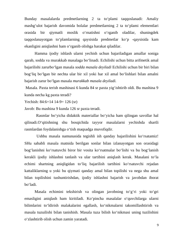 Bunday  masalalarda  predmetlarning  2  ta  to‘plami  taqqoslanadi:  Amaliy
mashg‘ulot bajarish davomida bolalar predmetlarning 2 ta to‘plami elementlari
orasida  bir  qiymatli  moslik  o‘rnatishni  o‘rganib  oladilar,  shuningdek
taqqoslanayotgan  to‘plamlarning  qaysisida  predmetlar  ko‘p  -qaysisida  kam
ekanligini aniqlashni ham o‘rganib olishga harakat qiladilar.
 
Hamma ijodiy ishlash ularni yechish uchun bajariladigan amallar soniga
qarab, sodda va murakkab masalaga bo‘linadi. Echilishi uchun bitta arifmetik amal
bajarilishi zarurbo‘lgan masala sodda masala deyiladi Echilishi uchun bir biri bilan
bog‘liq bo‘lgan bir nechta ular bir xil yoki har xil amal bo‘lishlari bilan amalni
bajarish zarur bo‘lgan masala murakkab masala deyiladi.
 Masala. Paxta terish mashinasi 6 kunda 84 sr paxta yig‘ishtirib oldi. Bu mashina 9
kunda necha kg paxta teradi?
Yechish: 84:6=14 14-9= 126 (sr)
Javob: Bu mashina 9 kunda 126 sr paxta teradi.
 Rasmlar bo‘yicha didaktik materiallar bo‘yicha ham qilingan savollar hal
qilinadi.O‘qitishning  shu  bosqichida  tayyor  masalalarni  yechishda  shartli
rasmlardan foydalanishga o‘tish maqsadga muvofiqdir.
 Ushbu masala namunasida tegishli ish qanday bajarilishini ko‘rsatamiz!
SHu sababli  masala  matnida berilgan sonlar  bilan izlanayotgan son orasidagi
bog‘lanishni ko‘rsatuvchi biror bir vosita ko‘rsatmalar bo‘lishi va bu bog‘lanish
kerakli ijodiy ishlashni tanlash va ular tartibini aniqlash kerak. Masalani to‘la
echimi  shartning  aniqligidan  to‘liq  bajarilish  tartibini  ko‘rsatuvchi  rejadan
kattaliklarning u yoki bu qiymati qanday amal bilan topilishi va nega shu amal
bilan  topilishini  tushuntirishdan,  ijodiy  ishlashni  bajarish  va  javobdan  iborat
bo‘ladi.
 
Masala  echimini  tekshirish  va  olingan  javobning  to‘g‘ri  yoki  to‘gri
emasligini  aniqlash  ham  kiritiladi.  Ko‘pincha  masalalar  o‘quvchilarga  ularni
bilimlarini  to‘ldirish  malakalarini  egallash,  ko‘nikmalarni  takomillashtirish  va
masala tuzuilishi bilan tanishish. Masala tuza bilish ko‘nikmasi uning tuzilishini
o‘zlashtirib olish uchun zamin yaratadi.
9
