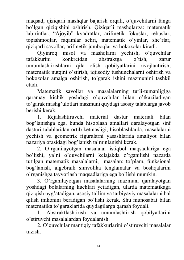  
14 
maqsad, qiziqarli mashqlar bajarish orqali, o’quvchilarni fanga 
bo’lgan qiziqishini oshirish. Qiziqarli mashqlarga: matematik 
labirintlar, “Ajoyib” kvadratlar, arifmetik fokuslar, rebuslar, 
topishmoqlar, raqamlar sehri, matematik o’yinlar, she`rlar, 
qiziqarli savollar, arifmetik jumboqlar va hokozolar kiradi. 
Qiyinroq misol va mashqlarni yechish, o’quvchilar 
tafakkurini 
konkretdan 
abstraktga 
o’tish, 
zarur 
umumlashtirishlarni qila olish qobilyatlarini rivojlantirish, 
matematik nutqini o’stirish, iqtisodiy tushunchalarni oshirish va 
hokozolar amalga oshirish, to’garak ishini mazmunini tashkil 
etadi. 
Matematik savollar va masalalarning turli-tumanligiga 
qaramay kichik yoshdagi o’quvchilar bilan o’tkaziladigan 
to’garak mashg’ulotlari mazmuni quydagi asosiy talablarga javob 
berishi kerak:  
1. 
Rejalashtiruvchi 
material 
dastur 
materiali 
bilan 
bog’lanishga ega, bunda hisoblash amallari qaralayotgan sinf 
dasturi talablaridan ortib ketmasligi, hisoblashlarda, masalalarni 
yechish va geometrik figuralarni yasashlarida amaliyot bilan 
nazariya orasidagi bog’lanish ta`minlanishi kerak. 
2. O’rganilayotgan masalalar istiqbol maqsadlariga ega 
bo’lishi, ya`ni o’quvchilarni kelajakda o’rganilishi nazarda 
tutilgan matematik masalalarni,  masalan: to’plam, funksional 
bog’lanish, algebraik simvolika tenglamalar va boshqalarini 
o’rganishga tayyorlash maqsadlariga ega bo’lishi mumkin. 
3. O’rganilayotgan masalalarning mazmuni qaralayotgan 
yoshdagi bolalarning kuchlari yetadigan, ularda matematikaga 
qiziqish uyg’atadigan, asosiy ta`lim va tarbiyaviy masalalarni hal 
qilish imkonini beradigan bo’lishi kerak. Shu munosabat bilan 
matematika to’garaklarida quydagilarga qarash foydali. 
1. Abstraktlashtirish va umumlashtirish qobilyatlarini 
o’stiruvchi masalalardan foydalanish. 
2. O’quvchilar mantiqiy tafakkurlarini o’stiruvchi masalalar 
tuzish. 
