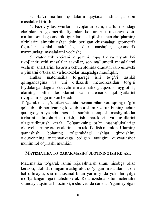  
15 
3. Ba`zi ma`lum qoidalarni qaytadan ishlashga doir 
masalalar kiritish. 
4. Fazoviy tasavvurlarni rivojlantiruvchi, ma`lum sondagi 
cho’plardan geometrik figuralar konturlarini tuzishga doir, 
ma`lum sonda geometrik figuralar hosil qilish uchun cho’plarning 
o’rinlarini almashtirishga doir, berilgan chizmadagi geometrik 
figuralar 
sonini 
aniqlashga 
doir 
mashqlar, 
geometrik 
mazmundagi masalalarni yechish; 
5. Matematik xotirani, diqqatini, topqirlik va ziyraklikni 
rivojlantiruvchi masalalar savollar, son ma`lumotli masalalarni 
yechish, shartlarini bajarish uchun alohida diqqatni jalb qiluvchi 
o’yinlarni o’tkazish va hokozolar maqsadga muofiqdir. 
Hullas 
matematika 
to’garagi 
ishi 
to’g’ri 
tashkil 
qilingandagina 
va 
uni 
o’tkazish 
metodikasidan 
to’g’ri 
foydalangandagina o’quvchilar matematikaga qiziqish uyg’otish, 
ularning 
bilim 
faoliklarini 
va 
matematik 
qobilyatlarini 
rivojlantirishga imkon beradi. 
To’garak mashg’ulotlari vaqtida mehnat bilan xordiqning to’g’ri 
qo’shib olib borilganing kuzatib borishimiz zarur, buning uchun 
qaraliyotgan yoshda mos ish sur`atini saqlash mashg’ulotlar 
turlarini almashtirib 
turish, ish 
harakteri va 
usullarini 
o’zgartiribturish kerak. To’garakning ba`zi mashg’ulotlariga 
o’quvchilarning ota-onalarini ham taklif qilish mumkin. Ularning 
qatnashishi 
bolaning 
to’garakdagi 
ishiga 
qiziqishini, 
o’quvchining matematikaga bo’lgan faoligini quvvatlashda 
muhim rol o’ynashi mumkin. 
 
MATEMATIKA TO’GARAK MASHG’ULOTINING ISH REJASI. 
 
Matematika to’garak ishini rejalashtirish shuni hisobga olish 
kerakki, alohida olingan mashg’ulot qo’yilgan masalalarni to’la 
hal qilmaydi, shu munosanat bilan yarim yilda yoki bir yilga 
mo’ljallangan reja tuzilishi kerak. Reja tuzishda butun materialni 
shunday taqsimlash lozimki, u shu vaqtda darsda o’rganilayotgan 
