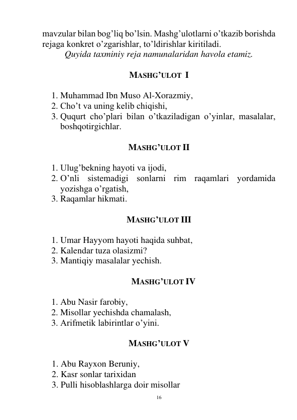  
16 
mavzular bilan bog’liq bo’lsin. Mashg’ulotlarni o’tkazib borishda 
rejaga konkret o’zgarishlar, to’ldirishlar kiritiladi. 
Quyida taxminiy reja namunalaridan havola etamiz. 
 
MASHG’ULOT  I 
 
1. Muhammad Ibn Muso Al-Xorazmiy, 
2. Cho’t va uning kelib chiqishi, 
3. Ququrt cho’plari bilan o’tkaziladigan o’yinlar, masalalar, 
boshqotirgichlar. 
 
MASHG’ULOT II 
 
1. Ulug’bekning hayoti va ijodi, 
2. O’nli sistemadigi sonlarni rim raqamlari yordamida 
yozishga o’rgatish, 
3. Raqamlar hikmati. 
 
MASHG’ULOT III 
 
1. Umar Hayyom hayoti haqida suhbat, 
2. Kalendar tuza olasizmi? 
3. Mantiqiy masalalar yechish. 
 
MASHG’ULOT IV 
 
1. Abu Nasir farobiy, 
2. Misollar yechishda chamalash, 
3. Arifmetik labirintlar o’yini. 
      
MASHG’ULOT V 
 
1. Abu Rayxon Beruniy, 
2. Kasr sonlar tarixidan 
3. Pulli hisoblashlarga doir misollar 
