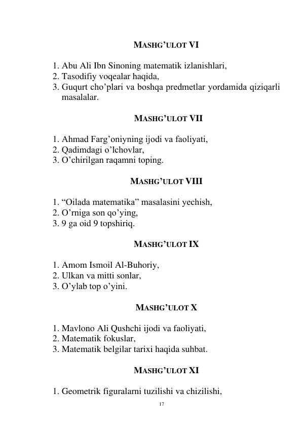  
17 
 
     MASHG’ULOT VI 
 
1. Abu Ali Ibn Sinoning matematik izlanishlari, 
2. Tasodifiy voqealar haqida, 
3. Guqurt cho’plari va boshqa predmetlar yordamida qiziqarli 
masalalar. 
 
      MASHG’ULOT VII 
 
1. Ahmad Farg’oniyning ijodi va faoliyati, 
2. Qadimdagi o’lchovlar, 
3. O’chirilgan raqamni toping. 
 
MASHG’ULOT VIII 
 
1. “Oilada matematika” masalasini yechish, 
2. O’rniga son qo’ying, 
3. 9 ga oid 9 topshiriq. 
 
MASHG’ULOT IX 
 
1. Amom Ismoil Al-Buhoriy, 
2. Ulkan va mitti sonlar, 
3. O’ylab top o’yini. 
 
MASHG’ULOT X 
 
1. Mavlono Ali Qushchi ijodi va faoliyati, 
2. Matematik fokuslar, 
3. Matematik belgilar tarixi haqida suhbat. 
 
MASHG’ULOT XI 
 
1. Geometrik figuralarni tuzilishi va chizilishi, 
