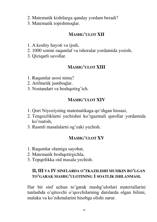  
18 
2. Matematik kishilarga qanday yordam beradi? 
3. Matematik topishmoqlar. 
 
MASHG’ULOT XII 
 
1. A.koshiy hayoti va ijodi, 
2. 1000 sonini raqamlaf va ishoralar yordamida yozish, 
3. Qiziqarli savollar. 
    
MASHG’ULOT XIII 
 
1. Raqamlar asosi nima? 
2. Arifmetik jumboqlar, 
3. Nostandart va boshqotirg’ich. 
 
MASHG’ULOT XIV 
 
1. Qori Niyoziyning matematikaga qo’shgan hissasi, 
2. Tengsizliklarni yechishni ko’rgazmali qurollar yordamida 
ko’rsatish, 
3. Rasmli masalalarni og’zaki yechish. 
 
MASHG’ULOT XV 
 
1. Raqamlar olamiga sayohat, 
2. Matematik boshqotirgichla, 
3. Topqirlikka oid masala yechish. 
 
II, III VA IV SINFLARDA O’TKAZILISHI MUMKIN BO’LGAN 
TO’GARAK MASHG’ULOTINING 1 SOATLIK ISHLANMASI. 
 
Har bir sinf uchun to’garak mashg’ulotlari materiallarini 
tanlashda o’qituvchi o’quvchilarning darslarda olgan bilimi, 
malaka va ko’nikmalarini hisobga olishi zarur. 
 
