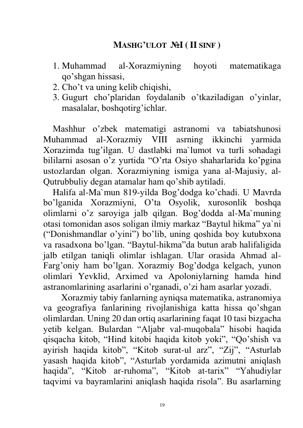  
19 
 
MASHG’ULOT  №I ( II SINF ) 
 
1. Muhammad 
al-Xorazmiyning 
hoyoti 
matematikaga 
qo’shgan hissasi, 
2. Cho’t va uning kelib chiqishi, 
3. Gugurt cho’plaridan foydalanib o’tkaziladigan o’yinlar, 
masalalar, boshqotirg’ichlar. 
 
Mashhur o’zbek matematigi astranomi va tabiatshunosi 
Muhammad al-Xorazmiy VIII asrning ikkinchi yarmida 
Xorazimda tug’ilgan. U dastlabki ma`lumot va turli sohadagi 
bililarni asosan o’z yurtida “O’rta Osiyo shaharlarida ko’pgina 
ustozlardan olgan. Xorazmiyning ismiga yana al-Majusiy, al-
Qutrubbuliy degan atamalar ham qo’shib aytiladi. 
Halifa al-Ma`mun 819-yilda Bog’dodga ko’chadi. U Mavrda 
bo’lganida Xorazmiyni, O’ta Osyolik, xurosonlik boshqa 
olimlarni o’z saroyiga jalb qilgan. Bog’dodda al-Ma`muning 
otasi tomonidan asos soligan ilmiy markaz “Baytul hikma” ya`ni 
(“Donishmandlar o’yini”) bo’lib, uning qoshida boy kutubxona 
va rasadxona bo’lgan. “Baytul-hikma”da butun arab halifaligida 
jalb etilgan taniqli olimlar ishlagan. Ular orasida Ahmad al-
Farg’oniy ham bo’lgan. Xorazmiy Bog’dodga kelgach, yunon 
olimlari Yevklid, Arximed va Apoloniylarning hamda hind 
astranomlarining asarlarini o’rganadi, o’zi ham asarlar yozadi. 
 
Xorazmiy tabiy fanlarning ayniqsa matematika, astranomiya 
va geografiya fanlarining rivojlanishiga katta hissa qo’shgan 
olimlardan. Uning 20 dan ortiq asarlarining faqat 10 tasi bizgacha 
yetib kelgan. Bulardan “Aljabr val-muqobala” hisobi haqida 
qisqacha kitob, “Hind kitobi haqida kitob yoki”, “Qo’shish va 
ayirish haqida kitob”, “Kitob surat-ul arz”, “Zij”, “Asturlab 
yasash haqida kitob”, “Asturlab yordamida azimutni aniqlash 
haqida”, “Kitob ar-ruhoma”, “Kitob at-tarix” “Yahudiylar 
taqvimi va bayramlarini aniqlash haqida risola”. Bu asarlarning 
