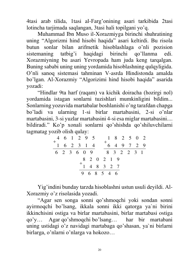  
20 
4tasi arab tilida, 1tasi al-Farg’onining asari tarkibida 2tasi 
lotincha tarjimada saqlangan, 3tasi hali topilgani yo’q. 
Muhammad Ibn Muso il-Xorazmiyga birinchi shuhratining 
uning “Algorizmi hind hisobi haqida” asari keltirdi. Bu risola 
butun sonlar bilan arifmetik hisoblashlaga o’nli pozision 
sistemaning 
tatbig’i 
haqidagi 
birinchi 
qo’llanma 
edi. 
Xorazmiyning bu asari Yevropada ham juda keng tarqalgan. 
Buning sababi uning uning yordamida hisoblashning qulqyligida. 
O’nli sanoq sistemasi tahminan V-asrda Hindistonda amalda 
bo’lgan. Al-Xorazmiy “Algorizimi hind hisobi haqida” asarida 
yozadi: 
 
“Hindlar 9ta harf (raqam) va kichik doiracha (hozirgi nol) 
yordamida istagan sonlarni tuzishlari mumkinligini bildim... 
Sonlarning yozuvida martabalar boshlanishi o’ng tarafdan chapga 
bo’ladi va ularning 1-si birlar martabasini, 2-si o’nlar 
martabasini, 3-si yuzlar martabasini 4-si esa miglar martabasini.... 
bildiradi.” Ko’p xonali sonlarni qo’shishda qo’shiluvchilarni 
tagmatag yozib olish qulay: 
9
0
6
3
2
6
4
1
3
2
6
1
5
9
2
1
6
4

     
3 1
2
2
3
8
9
2
7
9
4
6
2
0
5
2
8
1

         
6
4
5
8
6
9
7
2
3
8
4
1
9
1
2
0
2
8

 
 
Yig’indini bunday tarzda hisoblashni ustun usuli deyildi. Al-
Xorazmiy o’z risolasida yozadi. 
“Agar sen songa sonni qo’shmoqchi yoki sondan sonni 
ayirmoqchi bo’lsang, ikkala sonni ikki qatorga ya`ni birini 
ikkinchisini ostiga va birlar martabasini, birlar martabasi ostiga 
qo’y… 
Agar qo’shmoqchi bo’lsang…  
har bir martabani 
uning ustidagi o’z navidagi martabaga qo’shasan, ya`ni birlarni 
birlarga, o’nlarni o’nlarga va hokozo… 
