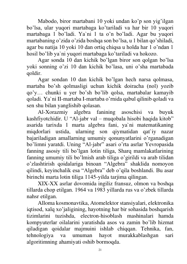  
21 
 
Mabodo, biror martabani 10 yoki undan ko’p son yig’ilgan 
bo’lsa, ular yuqori martabaga ko’tariladi va har bir 10 yuqori 
martabaga 1 bo’ladi. Ya`ni 1 ta o’n bo’ladi. Agar bu yuqori 
martabaning o’zida o’zida boshqa son bo’lsa, u 1 bilan qo’shiladi, 
agar bu natija 10 yoki 10 dan ortiq chiqsa u holda har 1 o’ndan 1 
hosil bo’lib ya`ni yuqori martabaga ko’tariladi va hokozo. 
Agar sonda 10 dan kichik bo’lgan biror son qolgan bo’lsa 
yoki sonning o’zi 10 dan kichik bo’lasa, uni o’sha martabada 
qoldir. 
 
Agar sondan 10 dan kichik bo’lgan hech narsa qolmasa, 
martaba bo’sh qolmasligi uchun kichik doiracha (nol) yozib 
qo’y… chunki u yer bo’sh bo’lib qolsa, martabalar kamayib 
qoladi. Ya`ni II-martaba I-martaba o’rnida qabul qilinib qoladi va 
sen shu bilan yanglishib qolasan. 
Al-Xorazmiy 
algebra 
fanining 
asoschisi 
va 
buyuk 
kashfiyotchidir. U “Al-jabr val – muqobala hisobi haqida kitob” 
asarida tarixda 1 marta algebra fani, ya`ni matematikaning 
miqdorlari ustida, ularning son qiymatidan qat`iy nazar 
bajariladigan amallarning umumiy qonunyatlarini o’rganadigan 
bo’limni yaratdi. Uning “Al-jabr” asari o’rta asrlar Yevropasida 
fanning asosiy tili bo’lgan lotin tiliga, Sharq mamlakatlarining 
fanning umumiy tili bo’lmish arab tiliga o’girildi va arab tilidan 
o’zlashtirish qoidalariga binoan “Algebra” shaklida nomoyon 
qilindi, keyinchalik esa “Algebra” deb o’qila boshlandi. Bu asar 
birinchi marta lotin tiliga 1145-yilda tarjima qilingan. 
XIX-XX asrlar dovomida ingiliz fransuz, olmon va boshqa 
tillarda chop etilgan. 1964 va 1983 yillarda rus va o’zbek tillarda 
nahsr etilgan. 
Alloma kosmonavtika, Atomelektor stansiyalari, elektronika 
iqtisod, xalq xo’jaligining, hayotning har bir sohasida boshqarish 
tizimlarini tuzishda, electron-hisoblash mashinalari hamda 
kompyuterlar oilalarini yaratishda asos va zamin bo’lib hizmat 
qiladigan qoidalar majmuini ishlab chiqqan. Tehnika, fan, 
tehnologiya 
va 
umuman 
hayot 
murakkablashgan 
sari 
algoritimning ahamiyati oshib bormoqda. 
