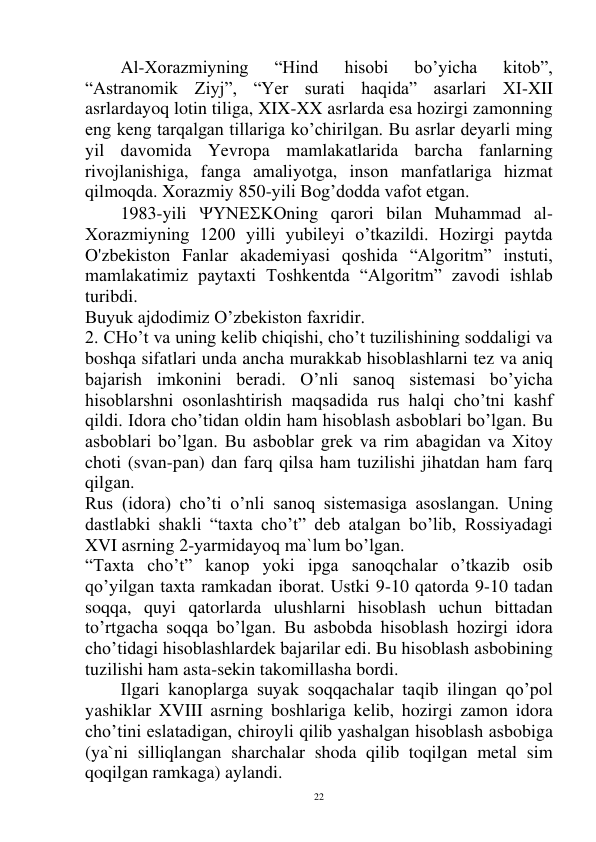  
22 
 
Al-Xorazmiyning 
“Hind 
hisobi 
bo’yicha 
kitob”, 
“Astranomik Ziyj”, “Yer surati haqida” asarlari XI-XII 
asrlardayoq lotin tiliga, XIX-XX asrlarda esa hozirgi zamonning 
eng keng tarqalgan tillariga ko’chirilgan. Bu asrlar deyarli ming 
yil davomida Yevropa mamlakatlarida barcha fanlarning 
rivojlanishiga, fanga amaliyotga, inson manfatlariga hizmat 
qilmoqda. Xorazmiy 850-yili Bog’dodda vafot etgan. 
 
1983-yili ning qarori bilan Muhammad al-
Xorazmiyning 1200 yilli yubileyi o’tkazildi. Hozirgi paytda 
O'zbekiston Fanlar akademiyasi qoshida “Algoritm” instuti, 
mamlakatimiz paytaxti Toshkentda “Algoritm” zavodi ishlab 
turibdi. 
Buyuk ajdodimiz O’zbekiston faxridir. 
2. CHo’t va uning kelib chiqishi, cho’t tuzilishining soddaligi va 
boshqa sifatlari unda ancha murakkab hisoblashlarni tez va aniq 
bajarish imkonini beradi. O’nli sanoq sistemasi bo’yicha 
hisoblarshni osonlashtirish maqsadida rus halqi cho’tni kashf 
qildi. Idora cho’tidan oldin ham hisoblash asboblari bo’lgan. Bu 
asboblari bo’lgan. Bu asboblar grek va rim abagidan va Xitoy 
choti (svan-pan) dan farq qilsa ham tuzilishi jihatdan ham farq 
qilgan. 
Rus (idora) cho’ti o’nli sanoq sistemasiga asoslangan. Uning 
dastlabki shakli “taxta cho’t” deb atalgan bo’lib, Rossiyadagi 
XVI asrning 2-yarmidayoq ma`lum bo’lgan. 
“Taxta cho’t” kanop yoki ipga sanoqchalar o’tkazib osib 
qo’yilgan taxta ramkadan iborat. Ustki 9-10 qatorda 9-10 tadan 
soqqa, quyi qatorlarda ulushlarni hisoblash uchun bittadan 
to’rtgacha soqqa bo’lgan. Bu asbobda hisoblash hozirgi idora 
cho’tidagi hisoblashlardek bajarilar edi. Bu hisoblash asbobining 
tuzilishi ham asta-sekin takomillasha bordi. 
 
Ilgari kanoplarga suyak soqqachalar taqib ilingan qo’pol 
yashiklar XVIII asrning boshlariga kelib, hozirgi zamon idora 
cho’tini eslatadigan, chiroyli qilib yashalgan hisoblash asbobiga 
(ya`ni silliqlangan sharchalar shoda qilib toqilgan metal sim 
qoqilgan ramkaga) aylandi. 
