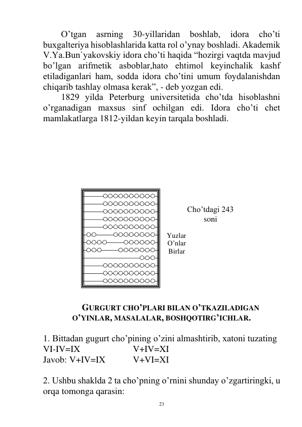  
23 
O’tgan 
asrning 
30-yillaridan 
boshlab, 
idora 
cho’ti 
buxgalteriya hisoblashlarida katta rol o’ynay boshladi. Akademik 
V.Ya.Bun`yakovskiy idora cho’ti haqida “hozirgi vaqtda mavjud 
bo’lgan arifmetik asboblar,hato ehtimol keyinchalik kashf 
etiladiganlari ham, sodda idora cho’tini umum foydalanishdan 
chiqarib tashlay olmasa kerak”, - deb yozgan edi. 
1829 yilda Peterburg universitetida cho’tda hisoblashni 
o’rganadigan maxsus sinf ochilgan edi. Idora cho’ti chet 
mamlakatlarga 1812-yildan keyin tarqala boshladi.  
 
 
 
 
 
 
 
 
 
 
 
 
 
 
 
 
 
 
GURGURT CHO’PLARI BILAN O’TKAZILADIGAN 
O’YINLAR, MASALALAR, BOSHQOTIRG’ICHLAR. 
 
1. Bittadan gugurt cho’pining o’zini almashtirib, xatoni tuzating 
VI-IV=IX 
 
 
V+IV=XI 
Javob: V+IV=IX  
V+VI=XI 
 
2. Ushbu shaklda 2 ta cho’pning o’rnini shunday o’zgartiringki, u 
orqa tomonga qarasin: 
Yuzlar 
O’nlar 
Birlar 
Cho’tdagi 243 
soni 
