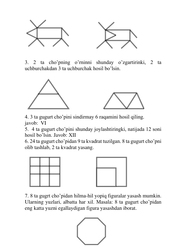  
24 
 
 
 
 
 
 
 
3. 2 ta cho’pning o’rninni shunday o’zgartirinki, 2 ta 
uchburchakdan 3 ta uchburchak hosil bo’lsin.  
 
 
 
 
 
 
 
4. 3 ta gugurt cho’pini sindirmay 6 raqamini hosil qiling. 
javob:  VI 
5.  4 ta gugurt cho’pini shunday joylashtiringki, natijada 12 soni 
hosil bo’lsin. Javob: XII 
6. 24 ta gugurt cho’pidan 9 ta kvadrat tuzilgan. 8 ta gugurt cho’pni 
olib tashlab, 2 ta kvadrat yasang. 
 
 
 
 
 
 
 
7. 8 ta gugrt cho’pidan hilma-hil yopiq figuralar yasash mumkin. 
Ularning yuzlari, albatta har xil. Masala: 8 ta gugurt cho’pidan 
eng katta yuzni egallaydigan figura yasashdan iborat. 
 
 
 
