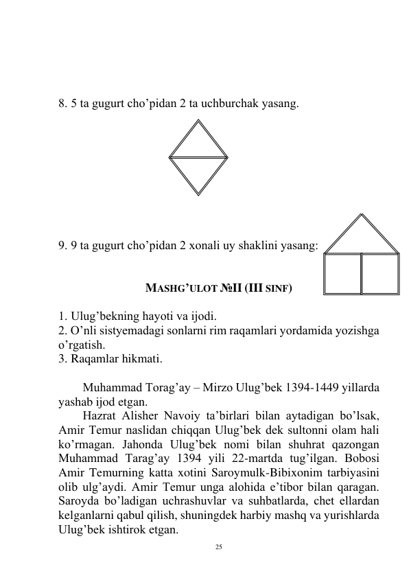  
25 
 
 
 
 
8. 5 ta gugurt cho’pidan 2 ta uchburchak yasang.  
 
 
 
 
 
 
 
 
 
9. 9 ta gugurt cho’pidan 2 xonali uy shaklini yasang: 
 
 
MASHG’ULOT №II (III SINF) 
 
1. Ulug’bekning hayoti va ijodi. 
2. O’nli sistyemadagi sonlarni rim raqamlari yordamida yozishga 
o’rgatish. 
3. Raqamlar hikmati. 
 
Muhammad Torag’ay – Mirzo Ulug’bek 1394-1449 yillarda 
yashab ijod etgan.  
Hazrat Alisher Navoiy ta’birlari bilan aytadigan bo’lsak, 
Amir Temur naslidan chiqqan Ulug’bek dek sultonni olam hali 
ko’rmagan. Jahonda Ulug’bek nomi bilan shuhrat qazongan 
Muhammad Tarag’ay 1394 yili 22-martda tug’ilgan. Bobosi 
Amir Temurning katta xotini Saroymulk-Bibixonim tarbiyasini 
olib ulg’aydi. Amir Temur unga alohida e’tibor bilan qaragan. 
Saroyda bo’ladigan uchrashuvlar va suhbatlarda, chet ellardan 
kelganlarni qabul qilish, shuningdek harbiy mashq va yurishlarda 
Ulug’bek ishtirok etgan. 
