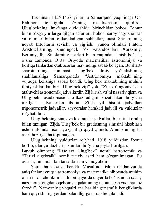  
26 
Taxminan 1425-1428 yillari u Samarqand yaqinidagi Obi 
Rahmon 
tepaligida 
o’zining 
rasadxonasini 
qurdirdi. 
Ulug’bekning ilm-fanga qiziqishida, birinchidan bobosi Temur 
bilan o’zga yurtlarga qilgan safarlari, bobosi saroyidagi shoirlar 
va olimlar bilan o’tkaziladigan suhbatlar, otasi Shohruhning 
noyob kitoblarni sevishi va yig’ishi, yunon olimlari Platon, 
Aristotellarning, shuningdek o’z vatandoshlari Xorazmiy, 
Beruniy, Ibn Sinolarning asarlari bilan yaqindan tanish bo’lish, 
o’sha zamonda O’rta Osiyoda matematika, astronomiya va 
boshqa fanlardan etuk asarlar mavjudligi sabab bo’lgan. Bu shart-
sharoitlarning 
hammasi 
Ulug’bek 
ilmiy 
yo’nalishining 
shakllanishiga 
Samarqandda 
“Astronomiya 
maktabi”ning 
vujudga kelishiga sabab bo’ldi. Ulug’bek maktabining muhim 
ilmiy ishlaridan biri “Ulug’bek ziji” yoki “Ziji ko’ragoniy” deb 
ataluvchi astronomik jadvallardir. Zij kirish ya’ni nazariy qism va 
Ulug’bek rasadxonasida o’tkaziladigan kuzatishkar bo’yicha 
tuzilgan jadvallardan iborat. Zijda yil hisobi jadvallari 
trigonometrik jadvallar, sayyoralar harakati jadvali va yulduzlar 
ro’yhati bor. 
 
Ulug’bekning sinus va kosinuslar jadvallari bir minut oraliq 
bilan tuzilgan. Zijda Ulug’bek bir gradusning sinusini hisoblash 
ushun alohida risola yozganligi qayd qilindi. Ammo uning bu 
asari hozirgacha topilmagan. 
 
Ulug’bekning yulduzlar ro’yhati 1018 yulduzdan iborat 
bo’lib, ular yulduzlar turkumlari bo’yicha joylashtirilgan. 
Buyuk olimning “Risolayi Ulug’bek” nomli astronomik va 
“Tarixi algebraik” nomli tarixiy asari ham o’rganilmagan. Bu 
asarlar, umuman fan tarixida kam va noyobdir. 
 
Shuni ham aytish kerakki Musulmon islom madaniyatida 
aniq fanlar ayniqsa astromoniya va matematika nihoyatda muhim 
o’rin tutdi, chunki musulmon qayerda qayerda bo’lishidan qat`iy 
nazar erta tongdan oqchomga qadar uning uchun besh vaqt namoz 
farzdir”. Namozning vaqtalri esa har bir geografik kengliklarda 
ham quyoshning yerdan balandligiga qarab belgilanadi.  
