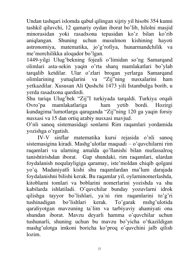  
27 
Undan tashqari islomda qabul qilingan xijriy yil hisobi 354 kunni 
tashkil qiluvchi, 12 qamariy oydan iborat bo’lib, hilolni masjid 
minorasidan yoki rasadxona tepasidan ko’z bilan ko’rib 
aniqlangan. Shuning uchun musulmon kishining hayoti 
astronomiya, matematika, jo’g’rofiya, hunarmandchilik va 
me’morchilikka aloqador bo’lgan.  
1449-yilgi Ulug’bekning fojeali o’limidan so’ng Samarqand 
olimlari asta-sekin yaqin o’rta sharq mamlakatlari bo’ylab 
tarqalib ketdilar. Ular o’zlari brogan yerlarga Samarqand 
olimlarining 
yutuqlarini 
va 
“Zij”ning 
nusxalarini 
ham 
yetkazdilar. Xususan Ali Qushchi 1473 yili Istambulga borib, u 
yerda rasadxona qurdirdi.  
Shu tariqa Ulug’bek “Zij”I turkiyada tarqaldi. Turkiya orqali 
Ovro’pa 
mamlakatlariga 
 
ham 
yetib 
bordi. 
Hozirgi 
kundagima’lumotlarga qaraganda “Zij”ning 120 ga yaqin forsiy 
nusxasi va 15 dan ortiq arabiy nusxasi mavjud. 
O’nli sanoq sistemasidagi sonlarni Rim raqamlari yordamida 
yozishga o’rgatish. 
IV-V sinflar matematika kursi rejasida o’nli sanoq 
sistemasigina kiradi. Mashg’ulotlar maqsadi – o’quvchilarni rim 
raqamlari va ularning amalda qo’llanishi bilan mufassalroq 
tanishtirishdan iborat.  Gap shundaki, rim raqamlari, ulardan 
foydalanish noqulayligiga qaramay, iste’moldan chiqib qolgani 
yo’q. Madaniyatli kishi shu raqamlardan ma’lum darajada 
foydalanishni bilishi kerak. Bu raqamlar yil, oylarninomerlashda, 
kitoblarni tomlari va boblarini nomerlarini yozishda va shu 
kabilarda ishlatiladi. O’quvchilar bunday yozuvlarni idrok 
qilishga tayyor bo’lishlari, ya`ni rim raqamlarini to’g’ri 
tushinadigan 
bo’lishlari 
kerak. 
To’garak 
mshg’ulotida 
qaraliyotgan mavzuning ta`lim va tarbiyaviy ahamiyati ona 
shundan iborat. Mavzu deyarli hamma o’quvchilar uchun 
tushunarli, shuning uchun bu mavzu bo’yicha o’tkazildigan 
mashg’ulotga imkoni boricha ko’proq o’quvchini jalb qilish 
lozim. 
