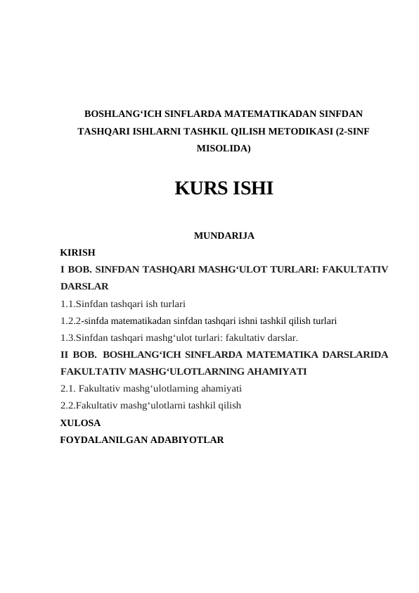 BOSHLANG‘ICH SINFLARDA MATEMATIKADAN SINFDAN
TASHQARI ISHLARNI TASHKIL QILISH METODIKASI (2-SINF
MISOLIDA)
KURS ISHI
MUNDARIJA
KIRISH
I BOB. SINFDAN TASHQARI MASHG‘ULOT TURLARI: FAKULTATIV
DARSLAR
1.1.Sinfdan tashqari ish turlari
1.2.2-sinfda matеmatikadan sinfdan tashqari ishni tashkil qilish turlari
1.3.Sinfdan tashqari mashg‘ulot turlari: fakultativ darslar. 
II BOB. BOSHLANG‘ICH SINFLARDA MATEMATIKA DARSLARIDA
FAKULTATIV MASHG‘ULOTLARNING AHAMIYATI
2.1. Fakultativ mashg‘ulotlarning ahamiyati
2.2.Fakultativ mashg‘ulotlarni tashkil qilish
XULOSA
FOYDALANILGAN ADABIYOTLAR
