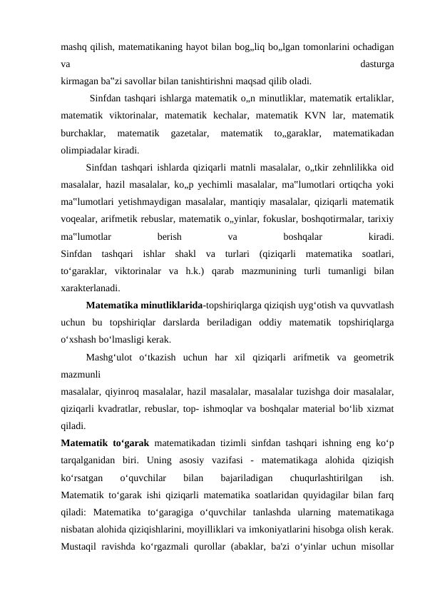 mashq qilish, matematikaning hayot bilan bog„liq bo„lgan tomonlarini ochadigan
va
 
dasturga
kirmagan ba‟zi savollar bilan tanishtirishni maqsad qilib oladi.
 Sinfdan tashqari ishlarga matematik o„n minutliklar, matematik ertaliklar,
matematik  viktorinalar,  matematik  kechalar,  matematik  KVN  lar,  matematik
burchaklar,  matematik  gazetalar,  matematik  to„garaklar,  matematikadan
olimpiadalar kiradi.
Sinfdan tashqari ishlarda qiziqarli matnli masalalar, o„tkir zehnlilikka oid
masalalar, hazil masalalar, ko„p yechimli masalalar, ma‟lumotlari ortiqcha yoki
ma‟lumotlari yetishmaydigan masalalar, mantiqiy masalalar, qiziqarli matematik
voqealar, arifmetik rebuslar, matematik o„yinlar, fokuslar, boshqotirmalar, tarixiy
ma‟lumotlar
 
berish
 
va
 
boshqalar
 
kiradi.
Sinfdan  tashqari  ishlar  shakl  va  turlari  (qiziqarli  matematika  soatlari,
to‘garaklar,  viktorinalar  va  h.k.)  qarab  mazmunining  turli  tumanligi  bilan
xarakterlanadi.
Matematika minutliklarida-topshiriqlarga qiziqish uyg‘otish va quvvatlash
uchun  bu  topshiriqlar  darslarda  beriladigan  oddiy  matematik  topshiriqlarga
o‘xshash bo‘lmasligi kerak.
Mashg‘ulot  o‘tkazish  uchun  har  xil  qiziqarli  arifmetik  va  geometrik
mazmunli
masalalar, qiyinroq masalalar, hazil masalalar, masalalar tuzishga doir masalalar,
qiziqarli kvadratlar, rebuslar, top- ishmoqlar va boshqalar material bo‘lib xizmat
qiladi.
Matematik to‘garak  matematikadan tizimli sinfdan tashqari ishning eng ko‘p
tarqalganidan  biri.  Uning  asosiy  vazifasi  -  matematikaga  alohida  qiziqish
ko‘rsatgan  o‘quvchilar  bilan  bajariladigan  chuqurlashtirilgan  ish.
Matematik to‘garak ishi qiziqarli matematika soatlaridan quyidagilar bilan farq
qiladi:  Matematika  to‘garagiga  o‘quvchilar  tanlashda  ularning  matematikaga
nisbatan alohida qiziqishlarini, moyilliklari va imkoniyatlarini hisobga olish kerak.
Mustaqil ravishda ko‘rgazmali qurollar (abaklar, ba'zi o‘yinlar uchun misollar

