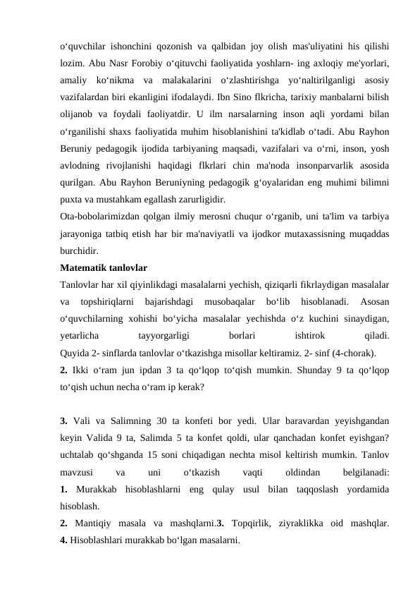 o‘quvchilar ishonchini qozonish va qalbidan joy olish mas'uliyatini his qilishi
lozim. Abu Nasr Forobiy o‘qituvchi faoliyatida yoshlarn- ing axloqiy me'yorlari,
amaliy  ko‘nikma  va  malakalarini  o‘zlashtirishga  yo‘naltirilganligi  asosiy
vazifalardan biri ekanligini ifodalaydi. Ibn Sino flkricha, tarixiy manbalarni bilish
olijanob  va  foydali  faoliyatdir.  U  ilm  narsalarning  inson  aqli  yordami  bilan
o‘rganilishi shaxs faoliyatida muhim hisoblanishini ta'kidlab o‘tadi. Abu Rayhon
Beruniy pedagogik ijodida tarbiyaning maqsadi, vazifalari va o‘rni, inson, yosh
avlodning  rivojlanishi  haqidagi  flkrlari  chin  ma'noda  insonparvarlik  asosida
qurilgan. Abu Rayhon Beruniyning pedagogik g‘oyalaridan eng muhimi bilimni
puxta va mustahkam egallash zarurligidir.
Ota-bobolarimizdan qolgan ilmiy merosni chuqur o‘rganib, uni ta'lim va tarbiya
jarayoniga tatbiq etish har bir ma'naviyatli va ijodkor mutaxassisning muqaddas
burchidir.
Matematik tanlovlar
Tanlovlar har xil qiyinlikdagi masalalarni yechish, qiziqarli fikrlaydigan masalalar
va  topshiriqlarni  bajarishdagi  musobaqalar  bo‘lib  hisoblanadi.  Asosan
o‘quvchilarning xohishi  bo‘yicha masalalar  yechishda  o‘z kuchini  sinaydigan,
yetarlicha
 
tayyorgarligi
 
borlari
 
ishtirok
 
qiladi.
Quyida 2- sinflarda tanlovlar o‘tkazishga misollar keltiramiz. 2- sinf (4-chorak).
2.  Ikki o‘ram jun ipdan 3 ta qo‘lqop to‘qish mumkin. Shunday 9 ta qo‘lqop
to‘qish uchun necha o‘ram ip kerak?
3.  Vali  va  Salimning  30  ta  konfeti  bor  yedi.  Ular  baravardan  yeyishgandan
keyin Valida 9 ta, Salimda 5 ta konfet qoldi, ular qanchadan konfet eyishgan?
uchtalab qo‘shganda 15 soni chiqadigan nechta misol keltirish mumkin. Tanlov
mavzusi
 
va
 
uni
 
o‘tkazish
 
vaqti
 
oldindan
 
belgilanadi:
1.  Murakkab  hisoblashlarni  eng  qulay  usul  bilan  taqqoslash  yordamida
hisoblash.
2.  Mantiqiy  masala  va  mashqlarni.3.  Topqirlik,  ziyraklikka  oid  mashqlar.
4. Hisoblashlari murakkab bo‘lgan masalarni.
