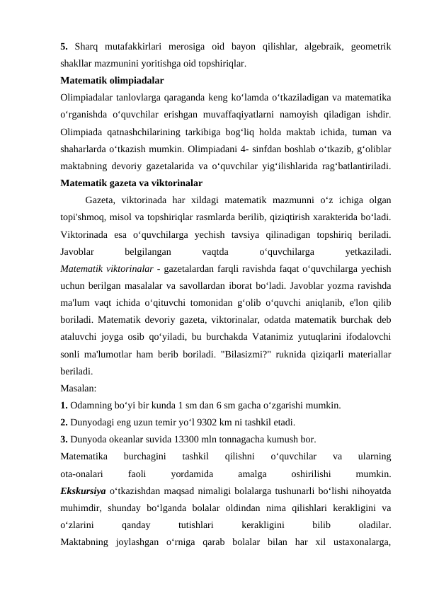 5.  Sharq  mutafakkirlari  merosiga  oid  bayon  qilishlar,  algebraik,  geometrik
shakllar mazmunini yoritishga oid topshiriqlar.
Matematik olimpiadalar
Olimpiadalar tanlovlarga qaraganda keng ko‘lamda o‘tkaziladigan va matematika
o‘rganishda  o‘quvchilar  erishgan  muvaffaqiyatlarni  namoyish  qiladigan  ishdir.
Olimpiada qatnashchilarining tarkibiga bog‘liq holda maktab ichida, tuman va
shaharlarda o‘tkazish mumkin. Olimpiadani 4- sinfdan boshlab o‘tkazib, g‘oliblar
maktabning devoriy gazetalarida va o‘quvchilar yig‘ilishlarida rag‘batlantiriladi.
Matematik gazeta va viktorinalar
Gazeta,  viktorinada  har  xildagi  matematik  mazmunni  o‘z  ichiga  olgan
topi'shmoq, misol va topshiriqlar rasmlarda berilib, qiziqtirish xarakterida bo‘ladi.
Viktorinada  esa  o‘quvchilarga  yechish  tavsiya  qilinadigan  topshiriq  beriladi.
Javoblar
 
belgilangan
 
vaqtda
 
o‘quvchilarga
 
yetkaziladi.
Matematik viktorinalar - gazetalardan farqli ravishda faqat o‘quvchilarga yechish
uchun berilgan masalalar va savollardan iborat bo‘ladi. Javoblar yozma ravishda
ma'lum vaqt ichida o‘qituvchi tomonidan g‘olib o‘quvchi aniqlanib, e'lon qilib
boriladi. Matematik devoriy gazeta, viktorinalar, odatda matematik burchak deb
ataluvchi joyga osib qo‘yiladi, bu burchakda Vatanimiz yutuqlarini ifodalovchi
sonli ma'lumotlar ham berib boriladi. "Bilasizmi?" ruknida qiziqarli materiallar
beriladi.
Masalan:
1. Odamning bo‘yi bir kunda 1 sm dan 6 sm gacha o‘zgarishi mumkin.
2. Dunyodagi eng uzun temir yo‘l 9302 km ni tashkil etadi.
3. Dunyoda okeanlar suvida 13300 mln tonnagacha kumush bor.
Matematika  burchagini  tashkil  qilishni  o‘quvchilar  va  ularning
ota-onalari
 
faoli
 
yordamida
 
amalga
 
oshirilishi
 
mumkin.
Ekskursiya o‘tkazishdan maqsad nimaligi bolalarga tushunarli bo‘lishi nihoyatda
muhimdir,  shunday  bo‘lganda  bolalar  oldindan  nima  qilishlari  kerakligini  va
o‘zlarini
 
qanday
 
tutishlari
 
kerakligini
 
bilib
 
oladilar.
Maktabning  joylashgan  o‘rniga  qarab  bolalar  bilan  har  xil  ustaxonalarga,
