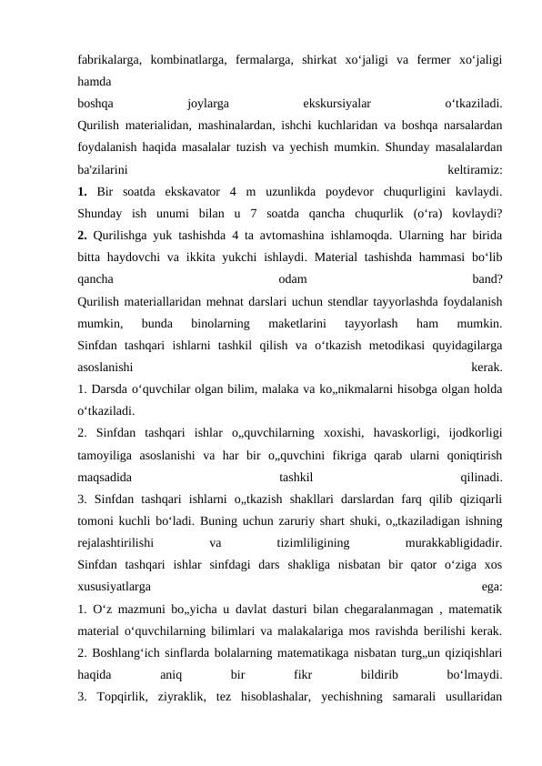 fabrikalarga,  kombinatlarga,  fermalarga,  shirkat  xo‘jaligi  va  fermer  xo‘jaligi
hamda
boshqa
 
joylarga
 
ekskursiyalar
 
o‘tkaziladi.
Qurilish materialidan, mashinalardan, ishchi kuchlaridan va boshqa narsalardan
foydalanish haqida masalalar tuzish va yechish mumkin. Shunday masalalardan
ba'zilarini
 
keltiramiz:
1.  Bir  soatda  ekskavator  4  m  uzunlikda  poydevor  chuqurligini  kavlaydi.
Shunday  ish  unumi  bilan  u  7  soatda  qancha  chuqurlik  (o‘ra)  kovlaydi?
2.  Qurilishga yuk tashishda 4 ta avtomashina ishlamoqda. Ularning har birida
bitta haydovchi  va ikkita  yukchi  ishlaydi. Material  tashishda  hammasi  bo‘lib
qancha
 
odam
 
band?
Qurilish materiallaridan mehnat darslari uchun stendlar tayyorlashda foydalanish
mumkin,  bunda  binolarning  maketlarini  tayyorlash  ham  mumkin.
Sinfdan  tashqari  ishlarni  tashkil  qilish  va  o‘tkazish  metodikasi  quyidagilarga
asoslanishi
 
kerak.
1. Darsda o‘quvchilar olgan bilim, malaka va ko„nikmalarni hisobga olgan holda
o‘tkaziladi.
2.  Sinfdan  tashqari  ishlar  o„quvchilarning  xoxishi,  havaskorligi,  ijodkorligi
tamoyiliga  asoslanishi  va  har  bir  o„quvchini  fikriga  qarab  ularni  qoniqtirish
maqsadida
 
tashkil
 
qilinadi.
3.  Sinfdan  tashqari  ishlarni  o„tkazish  shakllari  darslardan  farq  qilib  qiziqarli
tomoni kuchli bo‘ladi. Buning uchun zaruriy shart shuki, o„tkaziladigan ishning
rejalashtirilishi
 
va
 
tizimliligining
 
murakkabligidadir.
Sinfdan  tashqari  ishlar  sinfdagi  dars  shakliga  nisbatan  bir  qator  o‘ziga  xos
xususiyatlarga
 
ega:
1. O‘z mazmuni bo„yicha u davlat dasturi bilan chegaralanmagan , matematik
material o‘quvchilarning bilimlari va malakalariga mos ravishda berilishi kerak.
2. Boshlang‘ich sinflarda bolalarning matematikaga nisbatan turg„un qiziqishlari
haqida
 
aniq
 
bir
 
fikr
 
bildirib
 
bo‘lmaydi.
3.  Topqirlik,  ziyraklik,  tez  hisoblashalar,  yechishning  samarali  usullaridan
