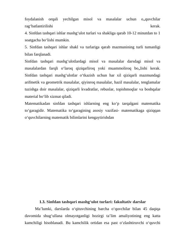 foydalanish  orqali  yechilgan  misol  va  masalalar  uchun  o„quvchilar
rag‘batlantirilishi
 
kerak.
4. Sinfdan tashqari ishlar mashg‘ulot turlari va shakliga qarab 10-12 minutdan to 1
soatgacha bo‘lishi mumkin.
5. Sinfdan tashqari ishlar shakl va turlariga qarab mazmunining turli tumanligi
bilan farqlanadi.
Sinfdan  tashqari  mashg‘ulotlardagi  misol  va  masalalar  darsdagi  misol  va
masalalardan  farqli  o‘laroq  qiziqarliroq  yoki  muammoliroq  bo„lishi  kerak.
Sinfdan  tashqari  mashg‘ulotlar  o‘tkazish  uchun  har  xil  qiziqarli  mazmundagi
arifmetik va geometrik masalalar, qiyinroq masalalar, hazil masalalar, tenglamalar
tuzishga doir masalalar, qiziqarli kvadratlar, rebuslar, topishmoqlar va boshqalar
material bo‘lib xizmat qiladi.
Matematikadan  sinfdan  tashqari  ishlarning  eng  ko‘p  tarqalgani  matematika
to‘garagidir. Matematika to‘garagining asosiy  vazifasi- matematikaga qiziqqan
o‘quvchilarning matematik bilimlarini kengaytirishdan
1.3. Sinfdan tashqari mashg‘ulot turlari: fakultativ darslar
Ma’lumki,  darslarda  o‘qituvchining  barcha  o‘quvchilar  bilan  45  daqiqa
davomida  shug‘ullana  olmayotganligi  hozirgi  ta’lim  amaliyotining  eng  katta
kamchiligi hisoblanadi. Bu kamchilik ortidan esa past o‘zlashtiruvchi o‘quvchi
