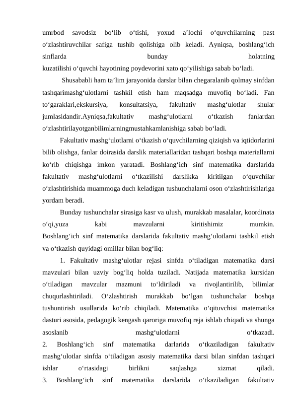 umrbod  savodsiz  bo‘lib  o‘tishi,  yoxud  a’lochi  o‘quvchilarning  past
o‘zlashtiruvchilar safiga  tushib  qolishiga  olib  keladi.  Ayniqsa,  boshlang‘ich
sinflarda
 
bunday
 
holatning
kuzatilishi o‘quvchi hayotining poydevorini xato qo‘yilishiga sabab bo‘ladi.
 Shusababli ham ta’lim jarayonida darslar bilan chegaralanib qolmay sinfdan
tashqarimashg‘ulotlarni  tashkil  etish  ham  maqsadga  muvofiq  bo‘ladi.  Fan
to‘garaklari,ekskursiya,  konsultatsiya,  fakultativ  mashg‘ulotlar  shular
jumlasidandir.Ayniqsa,fakultativ
 
mashg‘ulotlarni
 
o‘tkazish
 
fanlardan
o‘zlashtirilayotganbilimlarningmustahkamlanishiga sabab bo‘ladi.
Fakultativ mashg‘ulotlarni o‘tkazish o‘quvchilarning qiziqish va iqtidorlarini
bilib olishga, fanlar doirasida darslik materiallaridan tashqari boshqa materiallarni
ko‘rib  chiqishga  imkon  yaratadi.  Boshlang‘ich  sinf  matematika  darslarida
fakultativ 
mashg‘ulotlarni  o‘tkazilishi  darslikka  kiritilgan  o‘quvchilar
o‘zlashtirishida muammoga duch keladigan tushunchalarni oson o‘zlashtirishlariga
yordam beradi.
Bunday tushunchalar sirasiga kasr va ulush, murakkab masalalar, koordinata
o‘qi,yuza
 
kabi
 
mavzularni
 
kiritishimiz
 
mumkin.
Boshlang‘ich sinf matematika darslarida fakultativ mashg‘ulotlarni tashkil etish
va o‘tkazish quyidagi omillar bilan bog‘liq:
1.  Fakultativ  mashg‘ulotlar  rejasi  sinfda  o‘tiladigan  matematika  darsi
mavzulari  bilan  uzviy  bog‘liq  holda  tuziladi.  Natijada  matematika  kursidan
o‘tiladigan  mavzular  mazmuni  to‘ldiriladi  va  rivojlantirilib,  bilimlar
chuqurlashtiriladi.  O‘zlashtirish  murakkab  bo‘lgan  tushunchalar  boshqa
tushuntirish  usullarida  ko‘rib  chiqiladi.  Matematika  o‘qituvchisi  matematika
dasturi asosida, pedagogik kengash qaroriga muvofiq reja ishlab chiqadi va shunga
asoslanib 
mashg‘ulotlarni
 
o‘tkazadi.
2.  Boshlang‘ich  sinf  matematika  darlarida  o‘tkaziladigan  fakultativ
mashg‘ulotlar sinfda o‘tiladigan asosiy matematika darsi bilan sinfdan tashqari
ishlar 
o‘rtasidagi
 
birlikni
 
saqlashga
 
xizmat
 
qiladi.
3.  Boshlang‘ich  sinf  matematika  darslarida  o‘tkaziladigan  fakultativ
