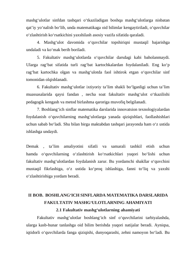 mashg‘ulotlar  sinfdan  tashqari  o‘tkaziladigan  boshqa  mashg‘ulotlarga nisbatan
qat’iy yo‘nalish bo‘lib, unda matematikaga oid bilimlar kengaytiriladi, o‘quvchilar
o‘zlashtirish ko‘rsatkichini yaxshilash asosiy vazifa sifatida qaraladi.
4.  Mashg‘ulot  davomida  o‘quvchilar  topshiriqni  mustaqil  bajarishga
undaladi va ko‘mak berib boriladi.
5.  Fakultativ  mashg‘ulotlarda  o‘quvchilar  darsdagi  kabi  baholanmaydi.
Ularga  rag‘bat  sifatida  turli  rag‘bat  kartochkalardan  foydalaniladi.  Eng  ko‘p
rag‘bat kartochka  olgan  va  mashg‘ulotda  faol  ishtirok  etgan  o‘quvchilar  sinf
tomonidan olqishlanadi.
6. Fakultativ mashg‘ulotlar ixtiyoriy ta’lim shakli bo‘lganligi uchun ta’lim
muassasalarida  qaysi  fandan  ,  necha  soat  fakultativ  mashg‘ulot  o‘tkazilishi
pedagogik kengash va metod birlashma qaroriga muvofiq belgilanadi.
7. Boshlang‘ich sinflar matematika darslarida innovatsion texnologiyalardan
foydalanish o‘quvchilarning mashg‘ulotlarga yanada qiziqishlari, faollashishlari
uchun sabab bo‘ladi. Shu bilan birga maktabdan tashqari jarayonda ham o‘z ustida
ishlashga undaydi.
Demak  ,  ta’lim  amaliyotini  sifatli  va  samarali  tashkil  etish  uchun
hamda  o‘quvchilarning  o‘zlashtirish  ko‘rsatkichlari  yuqori  bo‘lishi  uchun
fakultativ mashg‘ulotlardan foydalanish zarur. Bu yordamchi shakllar o‘quvchini
mustaqil fikrlashiga,  o‘z  ustida  ko‘proq  ishlashiga,  fanni  to‘liq  va  yaxshi
o‘zlashtirishiga yordam beradi.
II BOB. BOSHLANG‘ICH SINFLARDA MATEMATIKA DARSLARIDA
FAKULTATIV MASHG‘ULOTLARNING AHAMIYATI
2.1 Fakultativ mashg‘ulotlarning ahamiyati
Fakultativ  mashg‘ulotlar  boshlang‘ich  sinf  o‘quvchilarini  tarbiyalashda,
ularga kasb-hunar tanlashga oid bilim berishda yuqori natijalar beradi. Ayniqsa,
iqtidorli o‘quvchilarda fanga qiziqishi, dunyoqarashi, zehni namoyon bo‘ladi. Bu
