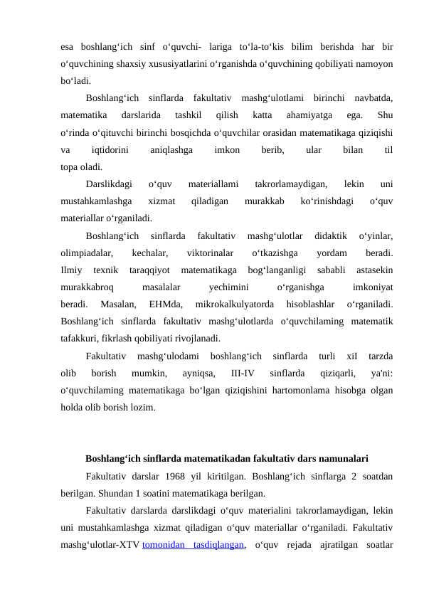 esa  boshlang‘ich  sinf  o‘quvchi- lariga  to‘la-to‘kis  bilim  berishda  har  bir
o‘quvchining shaxsiy xususiyatlarini o‘rganishda o‘quvchining qobiliyati namoyon
bo‘ladi.
Boshlang‘ich  sinflarda  fakultativ  mashg‘ulotlami  birinchi  navbatda,
matematika  darslarida  tashkil  qilish  katta  ahamiyatga  ega.  Shu
o‘rinda o‘qituvchi birinchi bosqichda o‘quvchilar orasidan matematikaga qiziqishi
va
 
iqtidorini
 
aniqlashga
 
imkon
 
berib,
 
ular
 
bilan
 
til
topa oladi.
Darslikdagi  o‘quv  materiallami  takrorlamaydigan,  lekin  uni
mustahkamlashga  xizmat  qiladigan  murakkab  ko‘rinishdagi  o‘quv
materiallar o‘rganiladi.
Boshlang‘ich  sinflarda  fakultativ  mashg‘ulotlar  didaktik  o‘yinlar,
olimpiadalar,
 
kechalar,
 
viktorinalar
 
o‘tkazishga
 
yordam
 
beradi.
Ilmiy  texnik  taraqqiyot  matematikaga  bog‘langanligi  sababli  astasekin
murakkabroq
 
masalalar
 
yechimini
 
o‘rganishga
 
imkoniyat
beradi.  Masalan,  EHMda,  mikrokalkulyatorda  hisoblashlar  o‘rganiladi.
Boshlang‘ich  sinflarda  fakultativ  mashg‘ulotlarda  o‘quvchilaming  matematik
tafakkuri, fikrlash qobiliyati rivojlanadi.
Fakultativ  mashg‘ulodami  boshlang‘ich  sinflarda  turli  xiI  tarzda
olib  borish  mumkin,  ayniqsa,  III-IV  sinflarda  qiziqarli,  ya'ni:
o‘quvchilaming matematikaga bo‘lgan qiziqishini hartomonlama hisobga olgan
holda olib borish lozim.
Boshlang‘ich sinflarda matematikadan fakultativ dars namunalari
Fakultativ  darslar  1968  yil  kiritilgan.  Boshlang‘ich  sinflarga  2  soatdan
berilgan. Shundan 1 soatini matematikaga berilgan.
Fakultativ darslarda darslikdagi o‘quv materialini takrorlamaydigan, lekin
uni mustahkamlashga xizmat qiladigan o‘quv materiallar o‘rganiladi. Fakultativ
mashg‘ulotlar-XTV tomonidan  tasdiqlangan,  o‘quv  rejada  ajratilgan  soatlar
