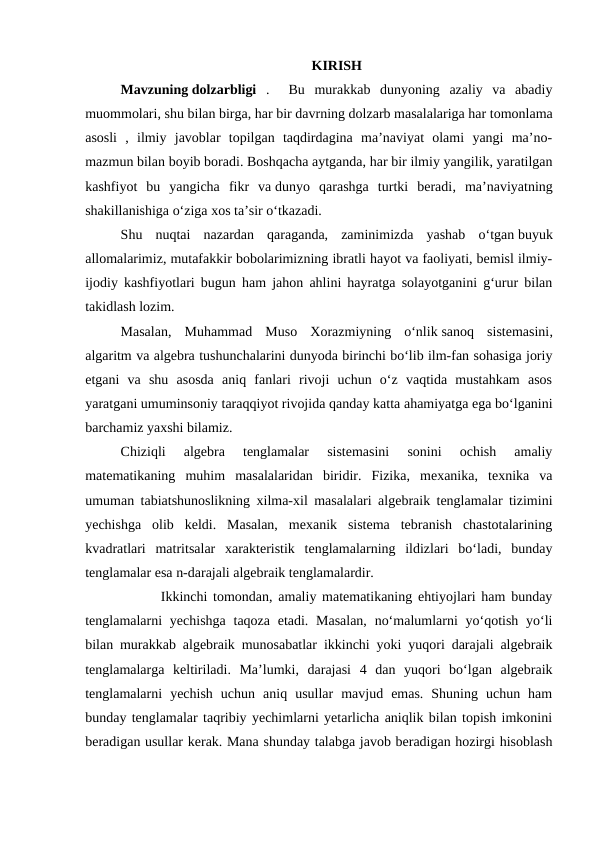 KIRISH
Mavzuning dolzarbligi .   Bu  murakkab  dunyoning  azaliy  va  abadiy
muommolari, shu bilan birga, har bir davrning dolzarb masalalariga har tomonlama
asosli  ,  ilmiy  javoblar  topilgan  taqdirdagina  ma’naviyat  olami  yangi  ma’no-
mazmun bilan boyib boradi. Boshqacha aytganda, har bir ilmiy yangilik, yaratilgan
kashfiyot  bu  yangicha  fikr  va dunyo  qarashga  turtki  beradi,  ma’naviyatning
shakillanishiga o‘ziga xos ta’sir o‘tkazadi.
Shu  nuqtai  nazardan  qaraganda,  zaminimizda  yashab  o‘tgan buyuk
allomalarimiz, mutafakkir bobolarimizning ibratli hayot va faoliyati, bemisl ilmiy-
ijodiy kashfiyotlari bugun ham jahon ahlini hayratga solayotganini g‘urur bilan
takidlash lozim.
Masalan,  Muhammad  Muso  Xorazmiyning  o‘nlik sanoq  sistemasini,
algaritm va algebra tushunchalarini dunyoda birinchi bo‘lib ilm-fan sohasiga joriy
etgani  va  shu  asosda  aniq  fanlari  rivoji  uchun  o‘z  vaqtida  mustahkam  asos
yaratgani umuminsoniy taraqqiyot rivojida qanday katta ahamiyatga ega bo‘lganini
barchamiz yaxshi bilamiz.
Chiziqli  algebra  tenglamalar  sistemasini  sonini  ochish  amaliy
matematikaning  muhim  masalalaridan  biridir.  Fizika,  mexanika,  texnika  va
umuman tabiatshunoslikning xilma-xil masalalari algebraik tenglamalar tizimini
yechishga  olib  keldi.  Masalan,  mexanik  sistema  tebranish  chastotalarining
kvadratlari  matritsalar  xarakteristik  tenglamalarning  ildizlari  bo‘ladi,  bunday
tenglamalar esa n-darajali algebraik tenglamalardir.
       Ikkinchi tomondan, amaliy matematikaning ehtiyojlari ham bunday
tenglamalarni  yechishga  taqoza etadi. Masalan,  no‘malumlarni  yo‘qotish  yo‘li
bilan murakkab algebraik munosabatlar ikkinchi yoki yuqori darajali algebraik
tenglamalarga  keltiriladi.  Ma’lumki,  darajasi  4  dan  yuqori  bo‘lgan  algebraik
tenglamalarni  yechish  uchun  aniq  usullar  mavjud  emas.  Shuning  uchun  ham
bunday tenglamalar taqribiy yechimlarni yetarlicha aniqlik bilan topish imkonini
beradigan usullar kerak. Mana shunday talabga javob beradigan hozirgi hisoblash
