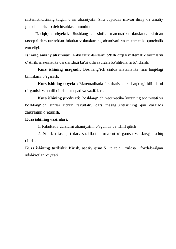 matematikasining tutgan o‘rni ahamiyatli. Shu boyisdan mavzu ilmiy va amaliy
jihatdan dolzarb deb hisoblash mumkin.
Tadqiqot  obyekti.  Boshlang‘ich  sinfda  matematika  darslarida  sinfdan
tashqari dars turlaridan fakultativ darslarning ahamiyati va matematika qanchalik
zarurligi.
Ishning amaliy ahamiyati. Fakultativ darslarni o‘tish orqali matematik bilimlarni
o‘stirib, matematika darslaridagi ba’zi uchraydigan bo‘shliqlarni to‘ldirish.
Kurs ishining maqsadi: Boshlang‘ich sinfda matematika fani haqidagi
bilimlarni o`rganish.
Kurs ishining obyekti: Matematikada fakultativ dars  haqidagi bilimlarni
o‘rganish va tahlil qilish,  maqsad va vazifalari.
Kurs ishining predmeti: Boshlang‘ich matematika kursining ahamiyati va
boshlang‘ich  sinflar  uchun  fakultativ  dars  mashg‘ulotlarining  qay  darajada
zarurligini o‘rganish.
Kurs ishining vazifalari:
1. Fakultativ darslarni ahamiyatini o‘rganish va tahlil qilish
2. Sinfdan tashqari dars shakllarini turlarini o‘rganish va darsga tatbiq
qilish..
Kurs ishining tuzilishi: Kirish, asosiy qism 5  ta reja,  xulosa , foydalanilgan
adabiyotlar ro‘yxati
