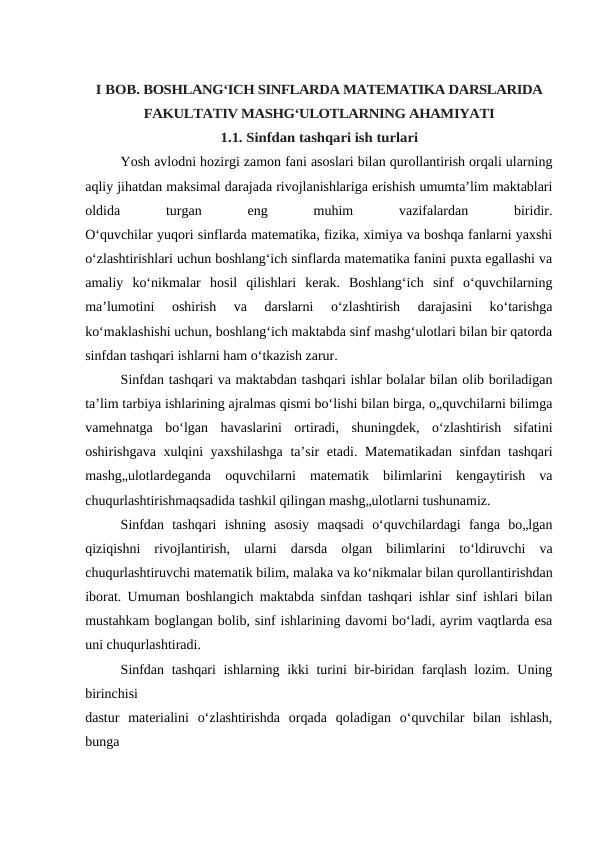 I BOB. BOSHLANG‘ICH SINFLARDA MATEMATIKA DARSLARIDA
FAKULTATIV MASHG‘ULOTLARNING AHAMIYATI
1.1. Sinfdan tashqari ish turlari
Yosh avlodni hozirgi zamon fani asoslari bilan qurollantirish orqali ularning
aqliy jihatdan maksimal darajada rivojlanishlariga erishish umumta’lim maktablari
oldida
 
turgan
 
eng
 
muhim
 
vazifalardan
 
biridir.
O‘quvchilar yuqori sinflarda matematika, fizika, ximiya va boshqa fanlarni yaxshi
o‘zlashtirishlari uchun boshlang‘ich sinflarda matematika fanini puxta egallashi va
amaliy  ko‘nikmalar  hosil  qilishlari  kerak.  Boshlang‘ich  sinf  o‘quvchilarning
ma’lumotini  oshirish  va  darslarni  o‘zlashtirish  darajasini  ko‘tarishga
ko‘maklashishi uchun, boshlang‘ich maktabda sinf mashg‘ulotlari bilan bir qatorda
sinfdan tashqari ishlarni ham o‘tkazish zarur.
Sinfdan tashqari va maktabdan tashqari ishlar bolalar bilan olib boriladigan
ta’lim tarbiya ishlarining ajralmas qismi bo‘lishi bilan birga, o„quvchilarni bilimga
vamehnatga  bo‘lgan  havaslarini  ortiradi,  shuningdek,  o‘zlashtirish  sifatini
oshirishgava xulqini yaxshilashga  ta’sir etadi. Matematikadan sinfdan tashqari
mashg„ulotlardeganda  oquvchilarni  matematik  bilimlarini  kengaytirish  va
chuqurlashtirishmaqsadida tashkil qilingan mashg„ulotlarni tushunamiz.
Sinfdan  tashqari  ishning  asosiy  maqsadi  o‘quvchilardagi  fanga  bo„lgan
qiziqishni  rivojlantirish,  ularni  darsda  olgan  bilimlarini  to‘ldiruvchi  va
chuqurlashtiruvchi matematik bilim, malaka va ko‘nikmalar bilan qurollantirishdan
iborat. Umuman boshlangich maktabda sinfdan tashqari ishlar sinf ishlari bilan
mustahkam boglangan bolib, sinf ishlarining davomi bo‘ladi, ayrim vaqtlarda esa
uni chuqurlashtiradi.
Sinfdan tashqari  ishlarning ikki  turini bir-biridan farqlash lozim. Uning
birinchisi
dastur  materialini  o‘zlashtirishda  orqada  qoladigan  o‘quvchilar  bilan  ishlash,
bunga
