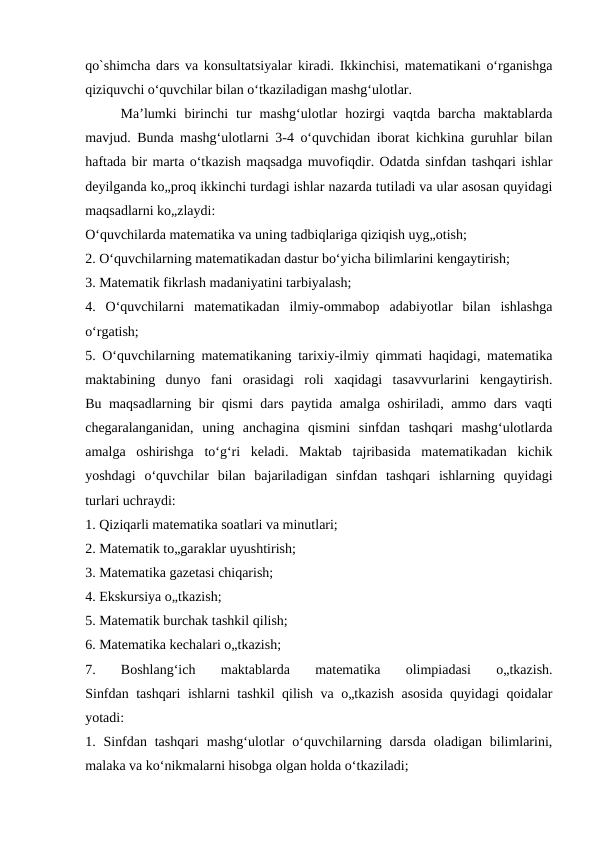 qo`shimcha dars va konsultatsiyalar kiradi. Ikkinchisi, matematikani o‘rganishga
qiziquvchi o‘quvchilar bilan o‘tkaziladigan mashg‘ulotlar.
Ma’lumki  birinchi  tur  mashg‘ulotlar  hozirgi  vaqtda  barcha  maktablarda
mavjud. Bunda mashg‘ulotlarni 3-4 o‘quvchidan iborat kichkina guruhlar bilan
haftada bir marta o‘tkazish maqsadga muvofiqdir. Odatda sinfdan tashqari ishlar
deyilganda ko„proq ikkinchi turdagi ishlar nazarda tutiladi va ular asosan quyidagi
maqsadlarni ko„zlaydi:
O‘quvchilarda matematika va uning tadbiqlariga qiziqish uyg„otish;
2. O‘quvchilarning matematikadan dastur bo‘yicha bilimlarini kengaytirish;
3. Matematik fikrlash madaniyatini tarbiyalash;
4.  O‘quvchilarni  matematikadan  ilmiy-ommabop  adabiyotlar  bilan  ishlashga
o‘rgatish;
5. O‘quvchilarning matematikaning tarixiy-ilmiy qimmati haqidagi, matematika
maktabining  dunyo  fani  orasidagi  roli  xaqidagi  tasavvurlarini  kengaytirish.
Bu maqsadlarning bir qismi dars paytida amalga oshiriladi, ammo dars vaqti
chegaralanganidan,  uning  anchagina  qismini  sinfdan  tashqari  mashg‘ulotlarda
amalga  oshirishga  to‘g‘ri  keladi.  Maktab  tajribasida  matematikadan  kichik
yoshdagi  o‘quvchilar  bilan  bajariladigan  sinfdan  tashqari  ishlarning  quyidagi
turlari uchraydi:
1. Qiziqarli matematika soatlari va minutlari;
2. Matematik to„garaklar uyushtirish;
3. Matematika gazetasi chiqarish;
4. Ekskursiya o„tkazish;
5. Matematik burchak tashkil qilish;
6. Matematika kechalari o„tkazish;
7.  Boshlang‘ich  maktablarda  matematika  olimpiadasi  o„tkazish.
Sinfdan tashqari ishlarni tashkil qilish va o„tkazish asosida quyidagi qoidalar
yotadi:
1. Sinfdan  tashqari  mashg‘ulotlar  o‘quvchilarning  darsda  oladigan  bilimlarini,
malaka va ko‘nikmalarni hisobga olgan holda o‘tkaziladi;
