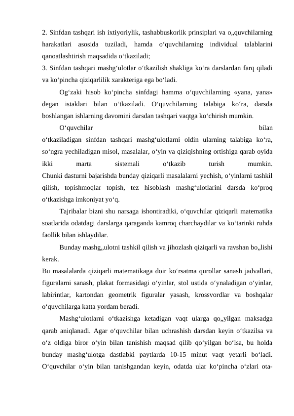 2. Sinfdan tashqari ish ixtiyoriylik, tashabbuskorlik prinsiplari va o„quvchilarning
harakatlari  asosida  tuziladi,  hamda  o‘quvchilarning  individual  talablarini
qanoatlashtirish maqsadida o‘tkaziladi;
3. Sinfdan tashqari mashg‘ulotlar o‘tkazilish shakliga ko‘ra darslardan farq qiladi
va ko‘pincha qiziqarlilik xarakteriga ega bo‘ladi.
Og‘zaki  hisob  ko‘pincha sinfdagi  hamma  o‘quvchilarning  «yana,  yana»
degan  istaklari  bilan  o‘tkaziladi.  O‘quvchilarning  talabiga  ko‘ra,  darsda
boshlangan ishlarning davomini darsdan tashqari vaqtga ko‘chirish mumkin. 
O‘quvchilar
 
bilan
o‘tkaziladigan  sinfdan  tashqari  mashg‘ulotlarni  oldin  ularning  talabiga  ko‘ra,
so‘ngra yechiladigan misol, masalalar, o‘yin va qiziqishning ortishiga qarab oyida
ikki
 
marta
 
sistemali
 
o‘tkazib
 
turish
 
mumkin.
Chunki dasturni bajarishda bunday qiziqarli masalalarni yechish, o‘yinlarni tashkil
qilish,  topishmoqlar  topish,  tez  hisoblash  mashg‘ulotlarini  darsda  ko‘proq
o‘tkazishga imkoniyat yo‘q.
Tajribalar bizni shu narsaga ishontiradiki, o‘quvchilar qiziqarli matematika
soatlarida odatdagi darslarga qaraganda kamroq charchaydilar va ko‘tarinki ruhda
faollik bilan ishlaydilar.
Bunday mashg„ulotni tashkil qilish va jihozlash qiziqarli va ravshan bo„lishi
kerak.
Bu masalalarda qiziqarli matematikaga doir ko‘rsatma qurollar sanash jadvallari,
figuralarni sanash, plakat formasidagi o‘yinlar, stol ustida o‘ynaladigan o‘yinlar,
labirintlar,  kartondan  geometrik  figuralar  yasash,  krossvordlar  va  boshqalar
o‘quvchilarga katta yordam beradi.
Mashg‘ulotlarni  o‘tkazishga  ketadigan  vaqt  ularga  qo„yilgan  maksadga
qarab aniqlanadi. Agar o‘quvchilar bilan uchrashish darsdan keyin o‘tkazilsa va
o‘z oldiga biror o‘yin bilan tanishish maqsad qilib qo‘yilgan bo‘lsa, bu holda
bunday  mashg‘ulotga  dastlabki  paytlarda  10-15  minut  vaqt  yetarli  bo‘ladi.
O‘quvchilar o‘yin bilan tanishgandan keyin, odatda ular ko‘pincha o‘zlari ota-
