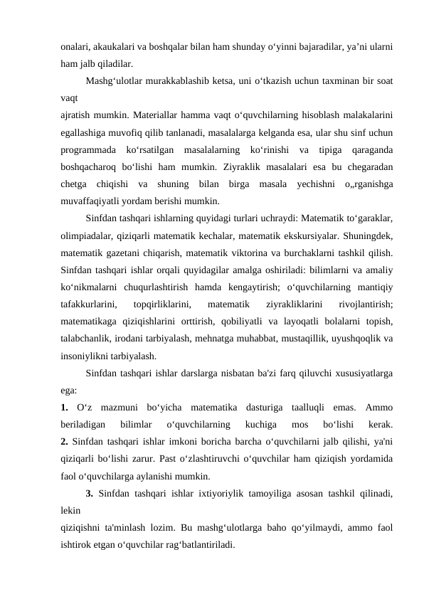 onalari, akaukalari va boshqalar bilan ham shunday o‘yinni bajaradilar, ya’ni ularni
ham jalb qiladilar.
Mashg‘ulotlar murakkablashib ketsa, uni o‘tkazish uchun taxminan bir soat
vaqt
ajratish mumkin. Materiallar hamma vaqt o‘quvchilarning hisoblash malakalarini
egallashiga muvofiq qilib tanlanadi, masalalarga kelganda esa, ular shu sinf uchun
programmada  ko‘rsatilgan  masalalarning  ko‘rinishi  va  tipiga  qaraganda
boshqacharoq  bo‘lishi  ham  mumkin.  Ziyraklik  masalalari  esa  bu  chegaradan
chetga  chiqishi  va  shuning  bilan  birga  masala  yechishni  o„rganishga
muvaffaqiyatli yordam berishi mumkin.
Sinfdan tashqari ishlarning quyidagi turlari uchraydi: Matematik to‘garaklar,
olimpiadalar, qiziqarli matematik kechalar, matematik ekskursiyalar. Shuningdek,
matematik gazetani chiqarish, matematik viktorina va burchaklarni tashkil qilish.
Sinfdan tashqari ishlar orqali quyidagilar amalga oshiriladi: bilimlarni va amaliy
ko‘nikmalarni  chuqurlashtirish  hamda  kengaytirish;  o‘quvchilarning  mantiqiy
tafakkurlarini,  topqirliklarini,  matematik  ziyrakliklarini  rivojlantirish;
matematikaga  qiziqishlarini  orttirish,  qobiliyatli  va  layoqatli  bolalarni  topish,
talabchanlik, irodani tarbiyalash, mehnatga muhabbat, mustaqillik, uyushqoqlik va
insoniylikni tarbiyalash.
Sinfdan tashqari ishlar darslarga nisbatan ba'zi farq qiluvchi xususiyatlarga
ega:
1.  O‘z  mazmuni  bo‘yicha  matematika  dasturiga  taalluqli  emas.  Ammo
beriladigan  bilimlar  o‘quvchilarning  kuchiga  mos  bo‘lishi  kerak.
2.  Sinfdan tashqari ishlar imkoni boricha barcha o‘quvchilarni jalb qilishi, ya'ni
qiziqarli bo‘lishi zarur. Past o‘zlashtiruvchi o‘quvchilar ham qiziqish yordamida
faol o‘quvchilarga aylanishi mumkin.
3.  Sinfdan tashqari ishlar ixtiyoriylik tamoyiliga asosan tashkil qilinadi,
lekin
qiziqishni ta'minlash lozim. Bu mashg‘ulotlarga baho qo‘yilmaydi, ammo faol
ishtirok etgan o‘quvchilar rag‘batlantiriladi.
