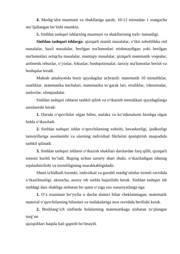 4. Mashg‘ulot mazmuni va shakllariga qarab, 10-12 minutdan 1 soatgacha
mo‘ljallangan bo‘lishi mumkin.
5. Sinfdan tashqari ishlarning mazmuni va shakllarining turli- tumanligi.
Sinfdan tashqari ishlarga: qiziqarli matnli masalalar, o‘tkir zehnlilikka oid
masalalar,  hazil  masalalar,  berilgan  ma'lumotlari  etishmaydigan  yoki  berilgan
ma'lumotlari ortiqcha masalalar, mantiqiy masalalar, qiziqarli matematik voqealar,
arifmetik rebuslar, o‘yinlar, fokuslar, boshqotirmalar, tarixiy ma'lumotlar berish va
boshqalar kiradi.
Maktab amaliyotida hozir quyidagilar uchraydi: matematik 10 minutliklar,
soatliklar, matematika kechalari, matematika to‘garak lari, ertaliklar, viktorinalar,
tanlovlar, olimpiadalar.
Sinfdan tashqari ishlarni tashkil qilish va o‘tkazish metodikasi quyidagilarga
asoslanishi kerak:
1. Darsda o‘quvchilar olgan bilim, malaka va ko‘nikmalarni hisobga olgan
holda o‘tkaziladi.
2. Sinfdan tashqari ishlar o‘quvchilarning xohishi, havaskorligi, ijodkorligi
tamoyillariga asoslanishi va ularning individual fikrlarini qoniqtirish maqsadida
tashkil qilinadi.
3. Sinfdan tashqari ishlarni o‘tkazish shakllari darslardan farq qilib, qiziqarli
tomoni kuchli bo‘ladi. Buping uchun zaruriy shart shuki, o‘tkaziladigan ishning
rejalashtirilishi va tizimliligining murakkabligidadir.
Shuni ta'kidlash lozimki, individual va guruhli mashg‘ulotlar tizimli ravishda
o‘tkazilmasligi, aksincha, asosiy ish sinfda bajarilishi kerak. Sinfdan tashqari ish
sinfdagi dars shakliga nisbatan bir qator o‘ziga xos xususiyatlarga ega:
1. O‘z mazmuni bo‘yicha u davlat dasturi bilan cheklanmagan, matematik
material o‘quvchilarning bilimlari va malakalariga mos ravishda berilishi kerak.
2.  Boshlang‘ich  sinflarda  bolalarning  matematikaga  nisbatan  to‘plangan
turg‘un
qiziqishlari haqida hali gapirib bo‘lmaydi.
