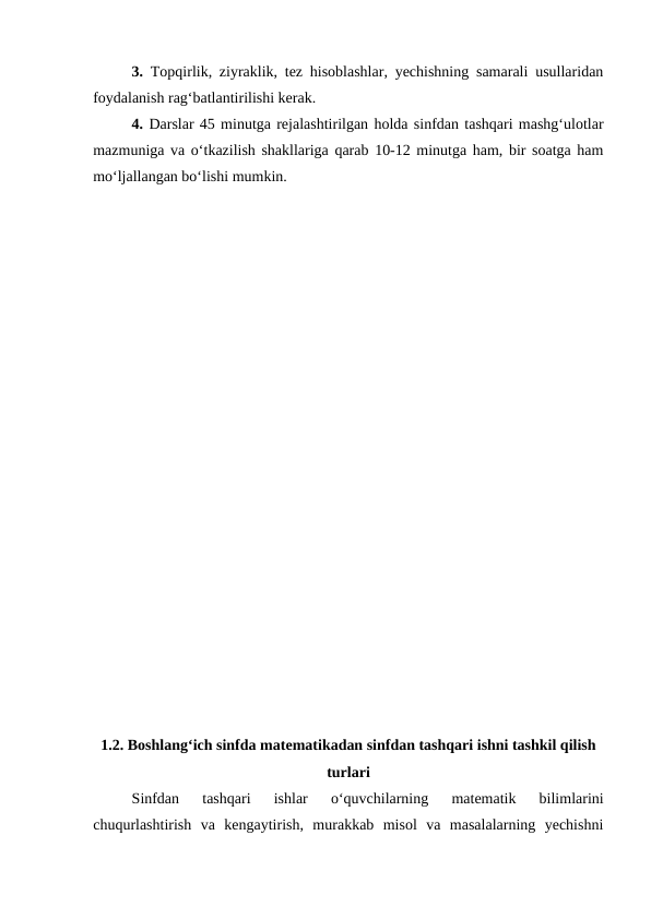 3.  Topqirlik, ziyraklik, tez hisoblashlar, yechishning samarali usullaridan
foydalanish rag‘batlantirilishi kerak.
4. Darslar 45 minutga rejalashtirilgan holda sinfdan tashqari mashg‘ulotlar
mazmuniga va o‘tkazilish shakllariga qarab 10-12 minutga ham, bir soatga ham
mo‘ljallangan bo‘lishi mumkin.
1.2. Boshlang‘ich sinfda matеmatikadan sinfdan tashqari ishni tashkil qilish
turlari
Sinfdan  tashqari  ishlar  o‘quvchilarning  matematik  bilimlarini
chuqurlashtirish  va  kengaytirish,  murakkab  misol  va  masalalarning  yechishni
