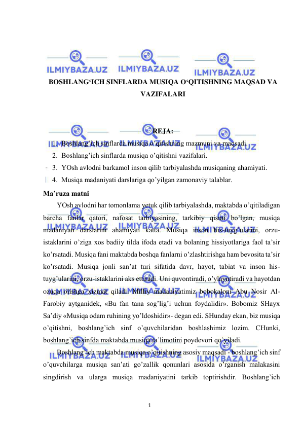 1 
 
 
 
 
 
 
BOSHLANG‘ICH SINFLARDA MUSIQA O‘QITISHNING MAQSAD VA 
VAZIFALARI 
 
 
REJA: 
1. Boshlang’ich sinflarda musiqa o’qitishning mazmuni va maqsadi. 
2. Boshlang’ich sinflarda musiqa o’qitishni vazifalari. 
3. YOsh avlodni barkamol inson qilib tarbiyalashda musiqaning ahamiyati. 
4. Musiqa madaniyati darslariga qo’yilgan zamonaviy talablar. 
Ma’ruza matni 
YOsh avlodni har tomonlama yetuk qilib tarbiyalashda, maktabda o’qitiladigan 
barcha fanlar qatori, nafosat tarbiyasining, tarkibiy qismi bo’lgan, musiqa 
madaniyati darslarini ahamiyati katta. Musiqa inson his-tuyg’ularini, orzu-
istaklarini o’ziga xos badiiy tilda ifoda etadi va bolaning hissiyotlariga faol ta’sir 
ko’rsatadi. Musiqa fani maktabda boshqa fanlarni o’zlashtirishga ham bevosita ta’sir 
ko’rsatadi. Musiqa jonli san’at turi sifatida davr, hayot, tabiat va inson his-
tuyg’ularini, orzu-istaklarini aks ettiradi. Uni quvontiradi, o’ylayntiradi va hayotdan 
ozuqa olishga xizmat qiladi. Milliy madaniyatimiz bobokaloni Abu Nosir Al-
Farobiy aytganidek, «Bu fan tana sog’lig’i uchun foydalidir». Bobomiz SHayx 
Sa’diy «Musiqa odam ruhining yo’ldoshidir»- degan edi. SHunday ekan, biz musiqa 
o’qitishni, boshlang’ich sinf o’quvchilaridan boshlashimiz lozim. CHunki, 
boshlang’ich sinfda maktabda musiqa ta’limotini poydevori qo’yiladi.  
Boshlang’ich maktabda musiqa o’qitishning asosiy maqsadi - boshlang’ich sinf 
o’quvchilarga musiqa san’ati go’zallik qonunlari asosida o’rganish malakasini 
singdirish va ularga musiqa madaniyatini tarkib toptirishdir. Boshlang’ich 
